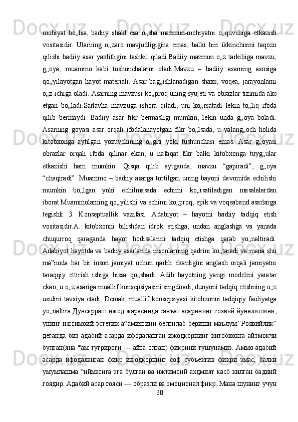 mohiyat   bo„lsa,   badiiy   shakl   esa   o„sha   mazmun-mohiyatni   o„quvchiga   etkazish
vositasidir.   Ularning   o„zaro   mavjudligigina   emas,   balki   biri   ikkinchisini   taqozo
qilishi   badiiy  asar  yaxlitligini   tashkil  qiladi.Badiiy   mazmun  o„z  tarkibiga  mavzu,
g„oya,   muammo   kabi   tushunchalarni   oladi.Mavzu   –   badiiy   asarning   asosiga
qo„yilayotgan   hayot   materiali.   Asar   bag„ishlanadigan   shaxs,   voqea,   jarayonlarni
o„z ichiga oladi. Asarning mavzusi ko„proq uning syujeti va obrazlar tizimida aks
etgan   bo„ladi.Sarlavha   mavzuga   ishora   qiladi,   uni   ko„rsatadi   lekin   to„liq   ifoda
qilib   bermaydi.   Badiiy   asar   fikr   bermasligi   mumkin,   lekin   unda   g„oya   boladi.
Asarning   goyasi   asar   orqali   ifodalanayotgan   fikr   bo„lsada,   u   yalang„och   holida
kitobxonga   aytilgan   yozuvchining   o„giti   yoki   tushunchasi   emas.   Asar   g„oyasi
obrazlar   orqali   ifoda   qilinar   ekan,   u   nafaqat   fikr   balki   kitobxonga   tuyg„ular
etkazishi   ham   mumkin.   Qisqa   qilib   aytganda,   mavzu   “gapiradi”,   g„oya
“chaqiradi”.   Muammo   –   badiiy   asarga   tortilgan   uning   bayoni   davomida   echilishi
mumkin   bo„lgan   yoki   echilmasada   echimi   ko„rsatiladigan   masalalardan
iborat.Muammolarning qo„yilishi va echimi ko„proq, epik va voqeaband asarlarga
tegishli   3.   Konseptuallik   vazifasi.   Adabiyot   –   hayotni   badiiy   tadqiq   etish
vositasidir.A.   kitobxonni   bilishdan   idrok   etishga,   undan   anglashga   va   yanada
chuqurroq   qaraganda   hayot   hodisalarini   tadqiq   etishga   qarab   yo„naltiradi.
Adabiyot hayotda va badiiy asarlarida insonlarning qadrini ko„taradi va mana shu
ma noda   har   bir   inson   jamiyat   uchun   qadrli   ekanligini   anglash   orqali   jamiyatni‟
taraqqiy   ettirish   ishiga   hissa   qo„shadi.   Adib   hayotning   yangi   modelini   yaratar
ekan, u o„z asariga muallif konsepsiyasini singdiradi, dunyoni tadqiq etishning o„z
usulini   tavsiya   etadi.  Demak,   muallif   konsepsiyasi   kitobxonni   tadqiqiy   faoliyatga
yo„naltira Дунёкрраш ижод жараёнида санъат асарининг гоявий йуналишини,
унинг   ижтимоий-эстетик   а^амиятини   белгилаб   бериши   маълум.“Роявийлик”
деганда   биз   адабий   асарда   ифодаланган   ижодкорнинг   китобхонга   айтмокчи
булган(яна *ам тугрироги — айта олган) фикрини тушунамиз. Аммо адабий
асарда   ифодаланган   фикр   ижодкорнинг   соф   субъектив   фикри   эмас,   балки
умумлашма ^ийматига эга булган ва ижтимоий ахдмият касб килган бадиий
гоядир. Адабий асар гояси — образли ва эмоционал'фикр. Мана шунинг учун
30 