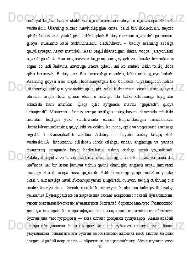 mohiyat   bo„lsa,   badiiy   shakl   esa   o„sha   mazmun-mohiyatni   o„quvchiga   etkazish
vositasidir.   Ularning   o„zaro   mavjudligigina   emas,   balki   biri   ikkinchisini   taqozo
qilishi   badiiy  asar  yaxlitligini   tashkil  qiladi.Badiiy   mazmun  o„z  tarkibiga  mavzu,
g„oya,   muammo   kabi   tushunchalarni   oladi.Mavzu   –   badiiy   asarning   asosiga
qo„yilayotgan   hayot   materiali.   Asar   bag„ishlanadigan   shaxs,   voqea,   jarayonlarni
o„z ichiga oladi. Asarning mavzusi ko„proq uning syujeti va obrazlar tizimida aks
etgan   bo„ladi.Sarlavha   mavzuga   ishora   qiladi,   uni   ko„rsatadi   lekin   to„liq   ifoda
qilib   bermaydi.   Badiiy   asar   fikr   bermasligi   mumkin,   lekin   unda   g„oya   boladi.
Asarning   goyasi   asar   orqali   ifodalanayotgan   fikr   bo„lsada,   u   yalang„och   holida
kitobxonga   aytilgan   yozuvchining   o„giti   yoki   tushunchasi   emas.   Asar   g„oyasi
obrazlar   orqali   ifoda   qilinar   ekan,   u   nafaqat   fikr   balki   kitobxonga   tuyg„ular
etkazishi   ham   mumkin.   Qisqa   qilib   aytganda,   mavzu   “gapiradi”,   g„oya
“chaqiradi”.   Muammo   –   badiiy   asarga   tortilgan   uning   bayoni   davomida   echilishi
mumkin   bo„lgan   yoki   echilmasada   echimi   ko„rsatiladigan   masalalardan
iborat.Muammolarning qo„yilishi va echimi ko„proq, epik va voqeaband asarlarga
tegishli   3.   Konseptuallik   vazifasi.   Adabiyot   –   hayotni   badiiy   tadqiq   etish
vositasidir.A.   kitobxonni   bilishdan   idrok   etishga,   undan   anglashga   va   yanada
chuqurroq   qaraganda   hayot   hodisalarini   tadqiq   etishga   qarab   yo„naltiradi.
Adabiyot hayotda va badiiy asarlarida insonlarning qadrini ko„taradi va mana shu
ma noda   har   bir   inson   jamiyat   uchun   qadrli   ekanligini   anglash   orqali   jamiyatni‟
taraqqiy   ettirish   ishiga   hissa   qo„shadi.   Adib   hayotning   yangi   modelini   yaratar
ekan, u o„z asariga muallif konsepsiyasini singdiradi, dunyoni tadqiq etishning o„z
usulini   tavsiya   etadi.  Demak,   muallif   konsepsiyasi   kitobxonni   tadqiqiy   faoliyatga
yo„naltira Дунёкрраш ижод жараёнида санъат асарининг гоявий йуналишини,
унинг   ижтимоий-эстетик   а^амиятини   белгилаб   бериши   маълум.“Роявийлик”
деганда   биз   адабий   асарда   ифодаланган   ижодкорнинг   китобхонга   айтмокчи
булган(яна *ам тугрироги — айта олган) фикрини тушунамиз. Аммо адабий
асарда   ифодаланган   фикр   ижодкорнинг   соф   субъектив   фикри   эмас,   балки
умумлашма ^ийматига эга булган ва ижтимоий ахдмият касб килган бадиий
гоядир. Адабий асар гояси — образли ва эмоционал'фикр. Мана шунинг учун
30