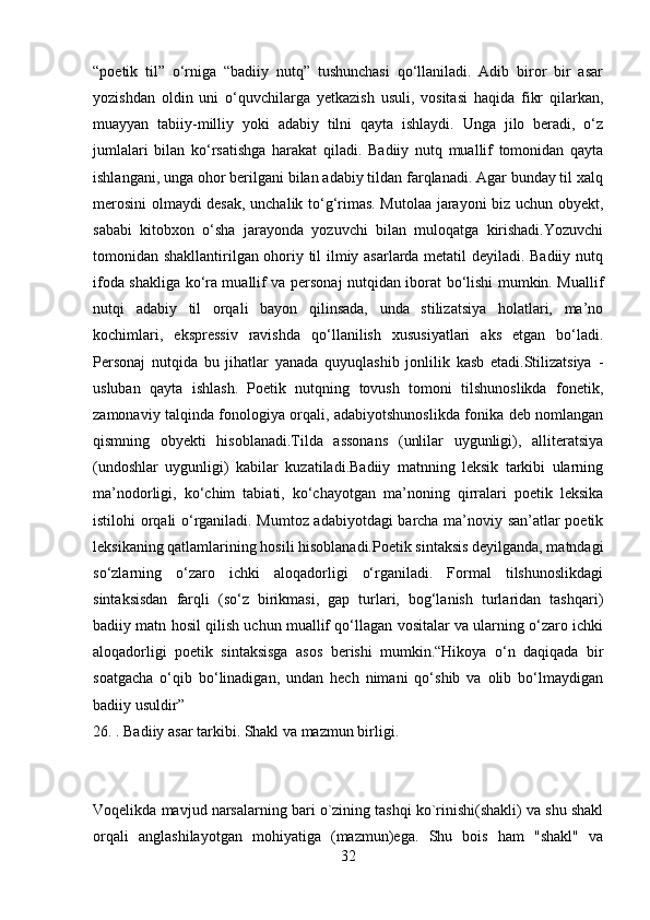 “poetik   til”   o‘rniga   “badiiy   nutq”   tushunchasi   qo‘llaniladi.   Adib   biror   bir   asar
yozishdan   oldin   uni   o‘quvchilarga   yetkazish   usuli,   vositasi   haqida   fikr   qilarkan,
muayyan   tabiiy-milliy   yoki   adabiy   tilni   qayta   ishlaydi.   Unga   jilo   beradi,   o‘z
jumlalari   bilan   ko‘rsatishga   harakat   qiladi.   Badiiy   nutq   muallif   tomonidan   qayta
ishlangani, unga ohor berilgani bilan adabiy tildan farqlanadi. Agar bunday til xalq
merosini olmaydi desak, unchalik to‘g‘rimas. Mutolaa jarayoni biz uchun obyekt,
sababi   kitobxon   o‘sha   jarayonda   yozuvchi   bilan   muloqatga   kirishadi.Yozuvchi
tomonidan shakllantirilgan ohoriy til ilmiy asarlarda metatil deyiladi. Badiiy nutq
ifoda shakliga ko‘ra muallif va personaj nutqidan iborat bo‘lishi mumkin. Muallif
nutqi   adabiy   til   orqali   bayon   qilinsada,   unda   stilizatsiya   holatlari,   ma’no
kochimlari,   ekspressiv   ravishda   qo‘llanilish   xususiyatlari   aks   etgan   bo‘ladi.
Personaj   nutqida   bu   jihatlar   yanada   quyuqlashib   jonlilik   kasb   etadi.Stilizatsiya   -
usluban   qayta   ishlash.   Poetik   nutqning   tovush   tomoni   tilshunoslikda   fonetik,
zamonaviy talqinda fonologiya orqali, adabiyotshunoslikda fonika deb nomlangan
qismning   obyekti   hisoblanadi.Tilda   assonans   (unlilar   uygunligi),   alliteratsiya
(undoshlar   uygunligi)   kabilar   kuzatiladi.Badiiy   matnning   leksik   tarkibi   ularning
ma’nodorligi,   ko‘chim   tabiati,   ko‘chayotgan   ma’noning   qirralari   poetik   leksika
istilohi orqali o‘rganiladi. Mumtoz adabiyotdagi barcha ma’noviy san’atlar poetik
leksikaning qatlamlarining hosili hisoblanadi.Poetik sintaksis deyilganda, matndagi
so‘zlarning   o‘zaro   ichki   aloqadorligi   o‘rganiladi.   Formal   tilshunoslikdagi
sintaksisdan   farqli   (so‘z   birikmasi,   gap   turlari,   bog‘lanish   turlaridan   tashqari)
badiiy matn hosil qilish uchun muallif qo‘llagan vositalar va ularning o‘zaro ichki
aloqadorligi   poetik   sintaksisga   asos   berishi   mumkin.“Hikoya   o‘n   daqiqada   bir
soatgacha   o‘qib   bo‘linadigan,   undan   hech   nimani   qo‘shib   va   olib   bo‘lmaydigan
badiiy usuldir”
26. . Badiiy asar tarkibi. Shakl va mazmun birligi.
Voqеlikda mavjud narsalarning bari o`zining tashqi ko`rinishi(shakli) va shu shakl
orqali   anglashilayotgan   mohiyatiga   (mazmun)ega.   Shu   bois   ham   "shakl"   va
32 