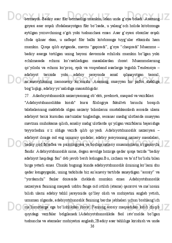 bermaydi. Badiiy asar fikr bermasligi mumkin, lekin unda g‘oya boladi. Asarning
goyasi   asar   orqali   ifodalanayotgan   fikr   bo‘lsada,   u   yalang‘och   holida   kitobxonga
aytilgan   yozuvchining   o‘giti   yoki   tushunchasi   emas.   Asar   g‘oyasi   obrazlar   orqali
ifoda   qilinar   ekan,   u   nafaqat   fikr   balki   kitobxonga   tuyg‘ular   etkazishi   ham
mumkin.   Qisqa   qilib   aytganda,   mavzu   “gapiradi”,   g‘oya   “chaqiradi”.Muammo   –
badiiy   asarga   tortilgan   uning   bayoni   davomida   echilishi   mumkin   bo‘lgan   yoki
echilmasada   echimi   ko‘rsatiladigan   masalalardan   iborat.   Muammolarning
qo‘yilishi   va   echimi   ko‘proq,   epik   va   voqeaband   asarlarga   tegishli.Tendensiya   –
adabiyot   tarixida   yoki   adabiy   jarayonda   amal   qilinayotgan   taomil,
an’anaviylikning   zamonaviy   ko‘rinishi.   Asarning   muayyan   bir   pafos   shakliga
bog‘liqligi, adabiy yo‘nalishga mansubligidir.
27. . Adasbiyotshunoslik nazariyasining ob’ekti, predmeti, maqsad va vazifalari
"Adabiyotshunoslikka   kirish"   kursi   filologiya   fakultеti   birinchi   bosqich
talabalarining   maktabda   olgan   nazariy   bilimlarini   mustahkamlash   asosida   ularni
adabiyot tarixi kursidan ma'ruzalar tinglashga, sеminar mashg`ulotlarida muayyan
mavzuni muhokama qilish, amaliy mahg`ulotlarda qo`yilgan vazifalarni bajarishga
tayyorlashni   o`z   oldiga   vazifa   qilib   qo`yadi.   Adabiyotshunoslik   nazariyasi   –
adabiyot ilmiga oid eng umumiy qoidalar, adabiy jarayonning nazariy masalalari,
badiiy ijod falsafasi va psixologiyasi va boshqa nazariy muammolarni o rganuvchiʻ
fandir. Adabiyotshunoslik nima, degan savolga hozirga qadar qisqa tarzda “badiiy
adabiyot haqidagi fan” deb javob berib kelingan.Bu, ixcham va ta’rif bo‘lishi bilan
birga yetarli emas. Chunki bugungi kunda adabiyotshunoslik ilmining ko‘lami shu
qadar kengayganki, uning tarkibida biz an’anaviy tartibda sanaydigan “asosiy” va
“yordamchi”   fanlar   doirasida   cheklash   mumkin   emas.   Adabiyotshunoslik
nazariyasi fanining maqsadi ushbu fanga oid istiloh (atama) qamrovi va ma’nosini
bilish   ularni   adabiy   tahlil   jarayonida   qo‘llay   olish   va   mohiyatini   anglab   yetish,
umuman olganda, adabiyotshunoslik fanining barcha jabhalari uchun boshlang‘ich
ma’lumotlarga   ega   bo‘lishlikdan   iborat.   Fanning   asosiy   maqsadidan   kelib   chiqib
quyidagi   vazifalar   belgilanadi:1Adabiyotshunoslikda   faol   iste’molda   bo‘lgan
tushuncha va atamalar mohiyatini anglash;2Badiiy asar tahliliga kirishish va unda
36