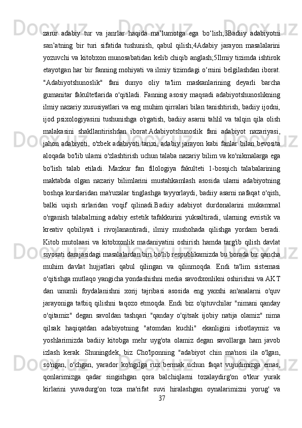 zarur   adabiy   tur   va   janrlar   haqida   ma’lumotga   ega   bo‘lish;3Badiiy   adabiyotni
san’atning   bir   turi   sifatida   tushunish,   qabul   qilish;4Adabiy   jarayon   masalalarini
yozuvchi va kitobxon munosabatidan kelib chiqib anglash;5Ilmiy tizimda ishtirok
etayotgan har bir fanning mohiyati va ilmiy tizimdagi o‘rnini belgilashdan iborat.
"Adabiyotshunoslik"   fani   dunyo   oliy   ta'lim   maskanlarining   deyarli   barcha
gumanitar  fakultetlarida o'qitiladi. Fanning asosiy maqsadi  adabiyotshunoslikning
ilmiy nazariy xususiyatlari va eng muhim qirralari bilan tanishtirish, badiiy ijodni,
ijod   psixologiyasini   tushunishga   o'rgatish,   badiiy   asarni   tahlil   va   talqin   qila   olish
malakasini   shakllantirishdan   iborat.Adabiyotshunoslik   fani   adabiyot   nazariyasi,
jahon adabiyoti, o'zbek  adabiyoti  tarixi, adabiy jarayon kabi  fanlar  bilan bevosita
aloqada bo'lib ularni o'zlashtirish uchun talaba nazariy bilim va ko'nikmalarga ega
bo'lish   talab   etiladi.   Mazkur   fan   filologiya   fakulteti   1-bosqich   talabalarining
maktabda   olgan   nazariy   bilimlarini   mustahkamlash   asosida   ularni   adabiyotning
boshqa kurslaridan ma'ruzalar tinglashga tayyorlaydi, badiiy asarni nafaqat o'qish,
balki   uqish   sirlaridan   voqif   qilinadi.Badiiy   adabiyot   durdonalarini   mukammal
o'rganish   talabalrning   adabiy   estetik   tafakkurini   yuksaltiradi,   ularning   evristik   va
kreativ   qobiliyati   i   rivojlanantiradi,   ilmiy   mushohada   qilishga   yordam   beradi.
Kitob   mutolaasi   va   kitobxonlik   madaniyatini   oshirish   hamda   targ'ib   qilish   davlat
siyosati darajasidagi masalalardan biri bo'lib respublikamizda bu borada bir qancha
muhim   davlat   hujjatlari   qabul   qilingan   va   qilinmoqda.   Endi   ta'lim   sistemasi
o'qitishga mutlaqo yangicha yondashishni media savodxonlikni oshirishni va AKT
dan   unumli   foydalanishni   xorij   tajribasi   asosida   eng   yaxshi   an'analarni   o'quv
jarayoniga   tatbiq   qilishni   taqozo   etmoqda.   Endi   biz   o'qituvchilar   "nimani   qanday
o'qitamiz"   degan   savoldan   tashqari   "qanday   o'qitsak   ijobiy   natija   olamiz"   nima
qilsak   haqiqatdan   adabiyotning   "atomdan   kuchli"   ekanligini   isbotlaymiz   va
yoshlarimizda   badiiy   kitobga   mehr   uyg'ota   olamiz   degan   savollarga   ham   javob
izlash   kerak.   Shuningdek,   biz   Cho'lponning   "adabiyot   chin   ma'nosi   ila   o'lgan,
so'ngan,   o'chgan,   yarador   ko'ngilga   rux   bermak   uchun   faqat   vujudimizga   emas,
qonlarimizga   qadar   singishgan   qora   balchiqlarni   tozalaydirg'on   o'tkur   yurak
kirlarini   yuvadurg'on   toza   ma'rifat   suvi   hiralashgan   oynalarimizni   yorug'   va
37 