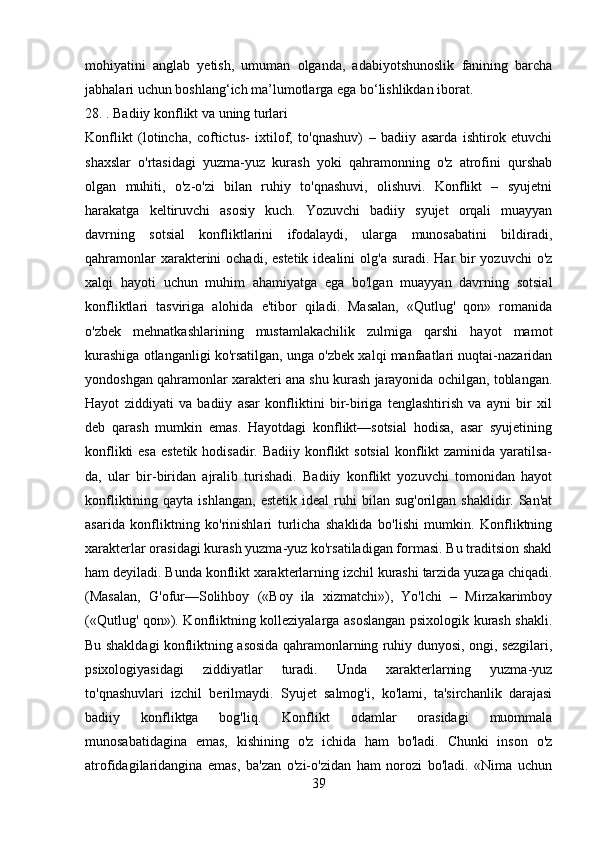 mohiyatini   anglab   yetish,   umuman   olganda,   adabiyotshunoslik   fanining   barcha
jabhalari uchun boshlang‘ich ma’lumotlarga ega bo‘lishlikdan iborat.
28. . Badiiy konflikt va uning turlari
Konflikt   (lotincha,   coftictus-   ixtilof,   to'qnashuv)   –   badiiy   asarda   ishtirok   etuvchi
shaxslar   o'rtasidagi   yuzma-yuz   kurash   yoki   qahramonning   o'z   atrofini   qurshab
olgan   muhiti,   o'z-o'zi   bilan   ruhiy   to'qnashuvi,   olishuvi.   Konflikt   –   syujetni
harakatga   keltiruvchi   asosiy   kuch.   Yozuvchi   badiiy   syujet   orqali   muayyan
davrning   sotsial   konfliktlarini   ifodalaydi,   ularga   munosabatini   bildiradi,
qahramonlar  xarakterini  ochadi, estetik  idealini  olg'a  suradi. Har  bir  yozuvchi  o'z
xalqi   hayoti   uchun   muhim   ahamiyatga   ega   bo'lgan   muayyan   davrning   sotsial
konfliktlari   tasviriga   alohida   e'tibor   qiladi.   Masalan,   «Qutlug'   qon»   romanida
o'zbek   mehnatkashlarining   mustamlakachilik   zulmiga   qarshi   hayot   mamot
kurashiga otlanganligi ko'rsatilgan, unga o'zbek xalqi manfaatlari nuqtai-nazaridan
yondoshgan qahramonlar xarakteri ana shu kurash jarayonida ochilgan, toblangan.
Hayot   ziddiyati   va   badiiy   asar   konfliktini   bir-biriga   tenglashtirish   va   ayni   bir   xil
deb   qarash   mumkin   emas.   Hayotdagi   konflikt—sotsial   hodisa,   asar   syujetining
konflikti  esa  estetik hodisadir.  Badiiy konflikt  sotsial  konflikt  zaminida yaratilsa-
da,   ular   bir-biridan   ajralib   turishadi.   Badiiy   konflikt   yozuvchi   tomonidan   hayot
konfliktining  qayta  ishlangan,   estetik  ideal   ruhi  bilan  sug'orilgan  shaklidir.  San'at
asarida   konfliktning   ko'rinishlari   turlicha   shaklida   bo'lishi   mumkin.   Konfliktning
xarakterlar orasidagi kurash yuzma-yuz ko'rsatiladigan formasi. Bu traditsion shakl
ham deyiladi. Bunda konflikt xarakterlarning izchil kurashi tarzida yuzaga chiqadi.
(Masalan,   G'ofur—Solihboy   («Boy   ila   xizmatchi»),   Yo'lchi   –   Mirzakarimboy
(«Qutlug' qon»). Konfliktning kolleziyalarga asoslangan psixologik kurash shakli.
Bu shakldagi konfliktning asosida qahramonlarning ruhiy dunyosi, ongi, sezgilari,
psixologiyasidagi   ziddiyatlar   turadi.   Unda   xarakterlarning   yuzma-yuz
to'qnashuvlari   izchil   berilmaydi.   Syujet   salmog'i,   ko'lami,   ta'sirchanlik   darajasi
badiiy   konfliktga   bog'liq.   Konflikt   odamlar   orasidagi   muommala
munosabatidagina   emas,   kishining   o'z   ichida   ham   bo'ladi.   Chunki   inson   o'z
atrofidagilaridangina   emas,   ba'zan   o'zi-o'zidan   ham   norozi   bo'ladi.   «Nima   uchun
39 