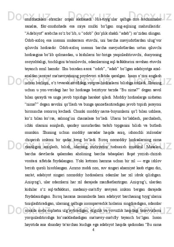 mulohazalari   obrazlar   orqali   akslanadi.   His-tuyg‘ular   qalbga   xos   kechinmalar
sanalsa,   fikr-mushohada   esa   miya   mulki   bo‘lgan   ong-aqlning   mahsullaridir.
“Adabiyot” arabcha so‘z bo‘lib, u “odob” (ko‘plik shakli “adab”) so‘zidan olingan.
Odob-axloq   esa   insonni   mukarram   etuvchi,   uni   barcha   mavjudotlardan   ulug‘vor
qiluvchi   hodisadir.   Odob-axloq   insonni   barcha   mavjudotlardan   ustun   qiluvchi
hodisagina   bo‘lib   qolmasdan,   u   kishilarni   bir-biriga   yaqinlashtiruvchi,   dunyoning
osoyishtaligi, tinchligini ta'minlovchi, odamlarning aql-tafakkurini ravshan etuvchi
tayanch omil hamdir. Shu boisdan asosi  “odob”, “adab” bo‘lgan adabiyotga azal-
azaldan jamiyat ma'naviyatining poydevori sifatida qaralgan. Inson o‘zini anglash
uchun borliqni, o‘z tevarak-atrofidagi voqyea-hodisalarni bilishga intiladi. Shuning
uchun   u   yon-veridagi   har   bir   hodisaga   beixtiyor   tarzda   “Bu   nima?”   degan   savol
bilan qaraydi va unga javob topishga harakat qiladi. Moddiy hodisalarga nisbatan
“nima?” degan savolni qo‘llash va bunga qanoatlantiradigan javob topish jarayoni
birmuncha osonroq kechadi. Chunki moddiy narsa-buyumlarni qo‘l bilan ushlasa,
ko‘z   bilan   ko‘rsa,   salmog‘ini   chamalasa   bo‘ladi.   Ularni   bo‘laklash,   parchalash,
ichki   olamini   aniqlash,   qanday   unsurlardan   tarkib   topganini   bilish   va   butlash
mumkin.   Shuning   uchun   moddiy   narsalar   haqida   aniq,   ishonchli   xulosalar
chiqarish   imkoni   bir   qadar   keng   bo‘ladi.   Biroq   nomoddiy   hodisalarning   nima
ekanligini   aniqlash,   bilish,   ularning   mohiyatini   tushunish   mushkul.   Masalan,
barcha   davrlarda   qalamdan   aholining   barcha   tabaqalari   faqat   yozish-chizish
vositasi   sifatida   foydalangan.   Yoki   ketmon   hamma   uchun   bir   xil   —   еrga   ishlov
berish quroli hisoblangan. Ammo xuddi non, suv singari ahamiyat kasb etgan din,
san'at,   adabiyot   singari   nomoddiy   hodisalarni   odamlar   har   xil   idrok   qilishgan.
Aniqrog‘i,   ular   odamlarni   har   xil   darajada   manfaatlantirgan.   Aniqrog‘i,   ulardan
kishilar   o‘z   aql-tafakkuri,   madaniy-ma'rifiy   saviyasi   imkon   bergan   darajada
foydalanishgan.   Biroq   hamma   zamonlarda   ham   adabiyot   barchaning   tuyg‘ularini
tiniqlashtiradigan, ularning qalbiga insonparvarlik hislarini singdiradigan, odamlar
orasida  mehr-oqibatni ulg‘aytiradigan, ezgulik va yovuzlik haqidagi  tasavvurlarni
yorqinlashtirishga   ko‘maklashadigan   ma'naviy-ma'rifiy   tayanch   bo‘lgan.   Inson
hayotida ana shunday  ta'sirchan  kuchga ega adabiyot  haqida  qadimdan “Bu nima
4 