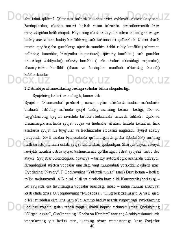 shu   ishni   qildim?   Qilmasam   bo'lardi-ku!»deb   o'zini   ayblaydi,   o'zicha   kuyinadi.
Boshqalardan,   o'zidan   norozi   bo'lish   inson   tabiatida   qanoatlanmaslik   hissi
mavjudligidan kelib chiqadi. Hayotning o'zida ziddiyatlar xilma-xil bo'lgani singari
badiiy asarda ham badiiy konfliktning turli ko'rinishlari qo'llaniladi. Ularni shartli
tarzda   quyidagicha   guruhlarga   ajratish   mumkin:   ichki   ruhiy   konflikt   (qahramon
qalbidagi   kurashlar,   hissiyotlar   to'qnashuvi),   ijtimoiy   konflikt   (   turli   guruhlar
o'rtasidagi   ziddiyatlar),   oilaviy   konflikt   (   oila   a'zolari   o'rtasidagi   majorolar),
shaxsiy-intim   konflikt   (shaxs   va   boshqalar   manfaati   o'rtasidagi   kurash)
kabilar.kabilar
2.2 Adabiyotshunoslikning boshqa sohalar bilan aloqadorligi
Syujetning turlari: xronologik, konsentrik.
Syujet   –   “Fransuzcha”   predmet   ,   narsa,,   ayrim   o’rinlarda   hodisa   ma’nolarini
bildiradi.   Istilohiy   ma’noda   syujet   badiiy   asarning   ketma   –ketligi,   fikr   va
tuyg’ularining   uyg’un   ravishda   tartibli   ifodalanishi   nazarda   tutiladi..   Epik   va
dramaturgik   asarlarda   syujet   voqea   va   hodisalar   silsilasi   tarzida   keltirilsa,   lirik
asarlarda   syujet   his   tuyg’ular   va   kechinmalar   ifodasini   anglatadi.   Syujet   adabiy
jarayonda   XVII   asrdan   Fransuzlarda   qo’llanilgan.Ungacha   fabula(XV)   mifning
mith (arastu) nomlari ostida syujet tushunchasi qollanilgan. Sharqda bayon, rivoya,
roviylik nomlari ostida syujet tushunchasini qo’llashgan. Fitrat syujetni Tartib deb
ataydi.   Syujetlar:Xronologikal   (davriy)   –   tarixiy   avtobialogik   asarlarda   uchraydi.
Xronologikal  sujetda  voqealar  orasidagi  vaqt  munosabati   yetakchilik  qiladi(   mas:
Oybekning “Navoiy”, P.Qodirovning “Yulduzli tunlar” asari) Davr ketma – ketligi
to’liq saqlanmaydi. A B qirol o’ldi va qirolicha ham o’ldi.Konsentrik (qorishiq) –
Bu   syujetda   esa   tasvirlangan   voqealar   orasidagi   sabab   –   natija   muhim   ahamiyat
kasb etadi. (mas: O.Yoqubovning “Muqaddas”, “Ulug’bek xazinasi”). A va B qirol
o’ldi iztirobdan qirolicha ham o’ldi.Ammo badiiy asarda yuqorudagi syujetlarning
ikki   turi   uyg’unligidan   tarkib   topgan   shakli   koproq   uchraydi   (mas:   Qodiriyning
“O’tgan kunlar”, Cho’lponning “Kecha va Kunduz” asarlari).Adabiyotshunoslikda
voqealarning   yuz   berish   tarzi,   ularning   o'zaro   munosabatiga   ko'ra   Syujetlar
40 