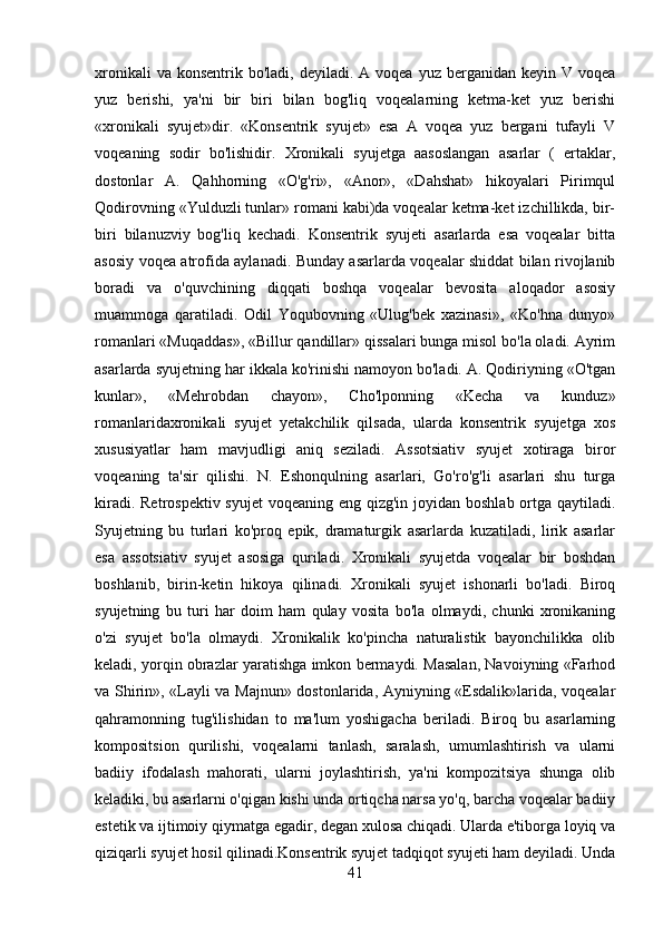 xronikali   va konsentrik  bo'ladi,  deyiladi. A  voqea  yuz berganidan  keyin  V voqea
yuz   berishi,   ya'ni   bir   biri   bilan   bog'liq   voqealarning   ketma-ket   yuz   berishi
«xronikali   syujet»dir.   «Konsentrik   syujet»   esa   A   voqea   yuz   bergani   tufayli   V
voqeaning   sodir   bo'lishidir.   Xronikali   syujetga   aasoslangan   asarlar   (   ertaklar,
dostonlar   A.   Qahhorning   «O'g'ri»,   «Anor»,   «Dahshat»   hikoyalari   Pirimqul
Qodirovning «Yulduzli tunlar» romani kabi)da voqealar ketma-ket izchillikda, bir-
biri   bilanuzviy   bog'liq   kechadi.   Konsentrik   syujeti   asarlarda   esa   voqealar   bitta
asosiy voqea atrofida aylanadi. Bunday asarlarda voqealar shiddat bilan rivojlanib
boradi   va   o'quvchining   diqqati   boshqa   voqealar   bevosita   aloqador   asosiy
muammoga   qaratiladi.   Odil   Yoqubovning   «Ulug'bek   xazinasi»,   «Ko'hna   dunyo»
romanlari «Muqaddas», «Billur qandillar» qissalari bunga misol bo'la oladi. Ayrim
asarlarda syujetning har ikkala ko'rinishi namoyon bo'ladi. A. Qodiriyning «O'tgan
kunlar»,   «Mehrobdan   chayon»,   Cho'lponning   «Kecha   va   kunduz»
romanlaridaxronikali   syujet   yetakchilik   qilsada,   ularda   konsentrik   syujetga   xos
xususiyatlar   ham   mavjudligi   aniq   seziladi.   Assotsiativ   syujet   xotiraga   biror
voqeaning   ta'sir   qilishi.   N.   Eshonqulning   asarlari,   Go'ro'g'li   asarlari   shu   turga
kiradi. Retrospektiv syujet  voqeaning eng qizg'in joyidan boshlab ortga qaytiladi.
Syujetning   bu   turlari   ko'proq   epik,   dramaturgik   asarlarda   kuzatiladi,   lirik   asarlar
esa   assotsiativ   syujet   asosiga   quriladi.   Xronikali   syujetda   voqealar   bir   boshdan
boshlanib,   birin-ketin   hikoya   qilinadi.   Xronikali   syujet   ishonarli   bo'ladi.   Biroq
syujetning   bu   turi   har   doim   ham   qulay   vosita   bo'la   olmaydi,   chunki   xronikaning
o'zi   syujet   bo'la   olmaydi.   Xronikalik   ko'pincha   naturalistik   bayonchilikka   olib
keladi, yorqin obrazlar yaratishga imkon bermaydi. Masalan, Navoiyning «Farhod
va Shirin», «Layli va Majnun» dostonlarida, Ayniyning «Esdalik»larida, voqealar
qahramonning   tug'ilishidan   to   ma'lum   yoshigacha   beriladi.   Biroq   bu   asarlarning
kompositsion   qurilishi,   voqealarni   tanlash,   saralash,   umumlashtirish   va   ularni
badiiy   ifodalash   mahorati,   ularni   joylashtirish,   ya'ni   kompozitsiya   shunga   olib
keladiki, bu asarlarni o'qigan kishi unda ortiqcha narsa yo'q, barcha voqealar badiiy
estetik va ijtimoiy qiymatga egadir, degan xulosa chiqadi. Ularda e'tiborga loyiq va
qiziqarli syujet hosil qilinadi.Konsentrik syujet tadqiqot syujeti ham deyiladi. Unda
41 