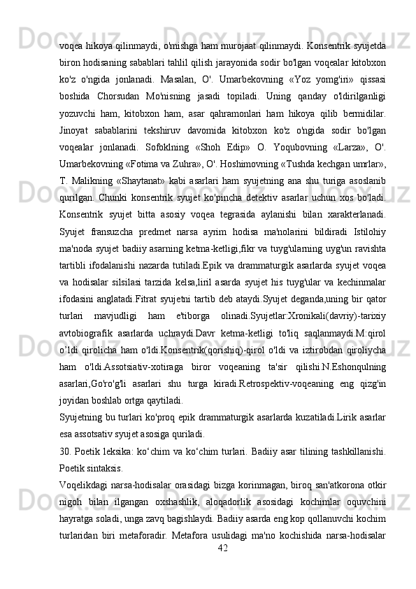 voqea hikoya qilinmaydi, o'mishga ham murojaat qilinmaydi. Konsentrik syujetda
biron hodisaning sabablari tahlil qilish jarayonida sodir bo'lgan voqealar kitobxon
ko'z   o'ngida   jonlanadi.   Masalan,   O'.   Umarbekovning   «Yoz   yomg'iri»   qissasi
boshida   Chorsudan   Mo'nisning   jasadi   topiladi.   Uning   qanday   o'ldirilganligi
yozuvchi   ham,   kitobxon   ham,   asar   qahramonlari   ham   hikoya   qilib   bermidilar.
Jinoyat   sabablarini   tekshiruv   davomida   kitobxon   ko'z   o'ngida   sodir   bo'lgan
voqealar   jonlanadi.   Sofoklning   «Shoh   Edip»   O.   Yoqubovning   «Larza»,   O'.
Umarbekovning «Fotima va Zuhra», O'. Hoshimovning «Tushda kechgan umrlar»,
T.   Malikning   «Shaytanat»   kabi   asarlari   ham   syujetning   ana   shu   turiga   asoslanib
qurilgan.   Chunki   konsentrik   syujet   ko'pincha   detektiv   asarlar   uchun   xos   bo'ladi.
Konsentrik   syujet   bitta   asosiy   voqea   tegrasida   aylanishi   bilan   xarakterlanadi.
Syujet   fransuzcha   predmet   narsa   ayrim   hodisa   ma'nolarini   bildiradi   Istilohiy
ma'noda syujet badiiy asarning ketma-ketligi,fikr va tuyg'ularning uyg'un ravishta
tartibli   ifodalanishi   nazarda   tutiladi.Epik   va   drammaturgik   asarlarda   syujet   voqea
va   hodisalar   silsilasi   tarzida   kelsa,liril   asarda   syujet   his   tuyg'ular   va   kechinmalar
ifodasini  anglatadi.Fitrat  syujetni  tartib deb  ataydi.Syujet  deganda,uning  bir  qator
turlari   mavjudligi   ham   e'tiborga   olinadi.Syujetlar:Xronikali(davriy)-tarixiy
avtobiografik   asarlarda   uchraydi.Davr   ketma-ketligi   to'liq   saqlanmaydi.M:qirol
o’ldi   qirolicha   ham   o'ldi.Konsentrik(qorishiq)-qirol   o'ldi   va   iztirobdan   qiroliycha
ham   o'ldi.Assotsiativ-xotiraga   biror   voqeaning   ta'sir   qilishi.N.Eshonqulning
asarlari,Go'ro'g'li   asarlari   shu   turga   kiradi.Retrospektiv-voqeaning   eng   qizg'in
joyidan boshlab ortga qaytiladi.
Syujetning bu turlari ko'proq epik drammaturgik asarlarda kuzatiladi.Lirik asarlar
esa assotsativ syujet asosiga quriladi.
30. Poetik leksika:  ko‘chim va ko‘chim turlari. Badiiy asar  tilining tashkillanishi.
Poetik sintaksis.
Voqеlikdagi  narsa-hodisalar  orasidagi   bizga  korinmagan,  biroq  san'atkorona  otkir
nigoh   bilan   ilgangan   oxshashlik,   aloqadorlik   asosidagi   kochimlar   oquvchini
hayratga soladi, unga zavq bagishlaydi. Badiiy asarda eng kop qollanuvchi kochim
turlaridan   biri   mеtaforadir.   Mеtafora   usulidagi   ma'no   kochishida   narsa-hodisalar
42 