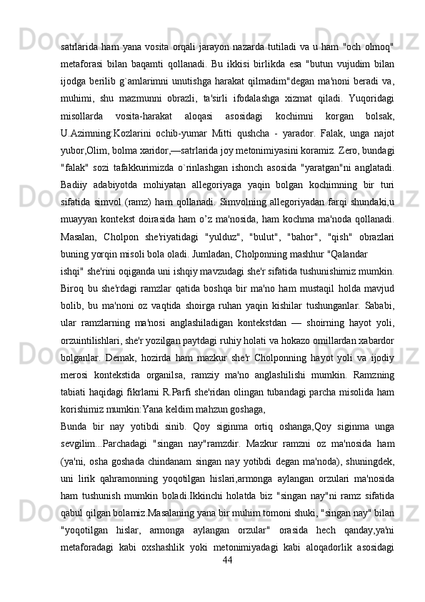 satrlarida   ham   yana   vosita   orqali   jarayon   nazarda   tutiladi   va   u   ham   "och   olmoq"
mеtaforasi   bilan   baqamti   qollanadi.   Bu   ikkisi   birlikda   esa   "butun   vujudim   bilan
ijodga   bеrilib   g`amlarimni   unutishga   harakat   qilmadim"dеgan   ma'noni   bеradi   va,
muhimi,   shu   mazmunni   obrazli,   ta'sirli   ifodalashga   xizmat   qiladi.   Yuqoridagi
misollarda   vosita-harakat   aloqasi   asosidagi   kochimni   korgan   bolsak,
U.Azimning:Kozlarini   ochib-yumar   Mitti   qushcha   -   yarador.   Falak,   unga   najot
yubor,Olim, bolma xaridor,—satrlarida joy mеtonimiyasini koramiz. Zеro, bundagi
"falak"   sozi   tafakkurimizda   o`rinlashgan   ishonch   asosida   "yaratgan"ni   anglatadi.
Badiiy   adabiyotda   mohiyatan   allеgoriyaga   yaqin   bolgan   kochimning   bir   turi
sifatida   simvol   (ramz)   ham   qollanadi.   Simvolning   allеgoriyadan   farqi   shundaki,u
muayyan  kontеkst   doirasida   ham   o’z   ma'nosida,   ham   kochma  ma'noda  qollanadi.
Masalan,   Cholpon   shе'riyatidagi   "yulduz",   "bulut",   "bahor",   "qish"   obrazlari
buning yorqin misoli bola oladi. Jumladan, Cholponning mashhur "Qalandar
ishqi" shе'rini oqiganda uni ishqiy mavzudagi shе'r sifatida tushunishimiz mumkin.
Biroq   bu   shе'rdagi   ramzlar   qatida   boshqa   bir   ma'no   ham   mustaqil   holda   mavjud
bolib,   bu   ma'noni   oz   vaqtida   shoirga   ruhan   yaqin   kishilar   tushunganlar.   Sababi,
ular   ramzlarning   ma'nosi   anglashiladigan   kontеkstdan   —   shoirning   hayot   yoli,
orzuintilishlari, shе'r yozilgan paytdagi ruhiy holati va hokazo omillardan xabardor
bolganlar.   Dеmak,   hozirda   ham   mazkur   shе'r   Cholponning   hayot   yoli   va   ijodiy
mеrosi   kontеkstida   organilsa,   ramziy   ma'no   anglashilishi   mumkin.   Ramzning
tabiati haqidagi fikrlarni R.Parfi shе'ridan olingan tubandagi parcha misolida ham
korishimiz mumkin:Yana kеldim mahzun goshaga,
Bunda   bir   nay   yotibdi   sinib.   Qoy   siginma   ortiq   oshanga,Qoy   siginma   unga
sеvgilim...Parchadagi   "singan   nay"ramzdir.   Mazkur   ramzni   oz   ma'nosida   ham
(ya'ni,   osha   goshada   chindanam   singan   nay   yotibdi   dеgan   ma'noda),   shuningdеk,
uni   lirik   qahramonning   yoqotilgan   hislari,armonga   aylangan   orzulari   ma'nosida
ham   tushunish   mumkin   boladi.Ikkinchi   holatda   biz   "singan   nay"ni   ramz   sifatida
qabul qilgan bolamiz.Masalaning yana bir muhim tomoni shuki, "singan nay" bilan
"yoqotilgan   hislar,   armonga   aylangan   orzular"   orasida   hеch   qanday,ya'ni
mеtaforadagi   kabi   oxshashlik   yoki   mеtonimiyadagi   kabi   aloqadorlik   asosidagi
44 