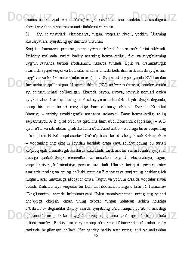 munosabat   mavjud   emas.   Ya'ni,"singan   nay"faqat   shu   kontеkst   doirasidagina
shartli ravishda o`sha mazmunni ifodalashi mumkin.
31.   .   Syujet   unsurlari:   ekspozisiya,   tugun,   voqealar   rivoji,   yechim.   Ularning
xususiyatlari, syujetning qo’shimcha unsurlari.
Syujet  –  fransuzcha  predmet,  narsa   ayrim   o‘rinlarda  hodisa  ma’nolarini   bildiradi.
Istilohiy   ma’noda   syujet   badiiy   asarning   ketma-ketligi,   fikr   va   tuyg‘ularning
uyg‘un   ravishda   tartibli   ifodalanishi   nazarda   tutiladi.   Epik   va   drammaturgik
asarlarda syujet voqea va hodisalar silsilasi tarzida keltirilsa, lirik asarda syujet his-
tuyg‘ular va kechinmalar ifodasini anglatadi. Syujet adabiy jarayonda XVII asrdan
fransuzlarda qo‘llanilgan. Ungacha fabula (XV) mif=mith (Arastu) nomlari ostida
syujet   tushunchasi   qo‘llanilgan.   Sharqda   bayon,   rivoya,   roviylik   nomlari   ostida
syujet   tushunchsini   qo‘llashgan.   Fitrat   syujetni   tartib   deb   ataydi.   Syujet   deganda,
uning   bir   qator   turlari   mavjudligi   ham   e’tiborga   olinadi.   Syujetlar:Xronikal
(davriy)   –   tarixiy   avtobiografik   asarlarda   uchraydi.   Davr   ketma-ketligi   to‘liq
saqlanmaydi.   A  B  qirol  o‘ldi   va  qirolicha   ham   o‘ldi.Konsentrik  (qorishiq)  –  A   B
qirol o‘ldi va iztirobdan qirolicha ham o‘ldi.Assotsiativ – xotiraga biror voqeaning
ta’sir qilishi. N. Eshonqul asarlari, Go‘ro‘g‘li asarlari shu turga kiradi.Retrospektiv
–   voqeaning   eng   qizg‘in   joyidan   boshlab   ortga   qaytiladi.Syujetning   bu   turlari
ko‘proq epik dramaturgik asarlarda kuzatiladi. Lirik asarlar esa assosiativ syujetlar
asosiga   quriladi.Syujet   elementlari   va   unsurlari   deganda,   ekspozitsiya,   tugun,
voqealar   rivoji,   kulminatsiya,   yechim   kuzatiladi.   Ulardan   tashqari   ayrim   mumtoz
asarlarda   prolog   va   epilog   bo‘lishi   mumkin.Ekspozitsiya   syujetning   boshlang‘ich
nuqtasi,  asar   mavzusiga   aloqador  emas.  Tugun  va  yechim   orasida  voqealar  rivoji
boladi.  Kulminatsiya  voqealar  bir   holatdan  ikkinchi   holatga  o‘tishi.   R.  Hamzatov
“Dog‘istonim”   asarida   kulminatsiyani   “Men   samalyotdaman   uning   eng   yuqori
cho‘qqiga   chiqishi   emas,   uning   to‘xtab   turgan   holatdan   uchish   holatiga
o‘tishidir”,–   degandilar.Badiiy   asarda   syujetning   o‘rni   muqim   bo‘lib,   u   asardagi
qahramonlarning   fikrlar,   tuyg‘ular   rivojini,   qarama-qarshiligini   birligini   ifoda
qilishi mumkin. Badiiy asarda syujetning o‘rni muallif tomonidan oldindan qat’iy
ravishda   belgilangan   bo‘ladi.   Har   qanday   badiiy   asar   uning   janri   yo‘nalishidan
45 