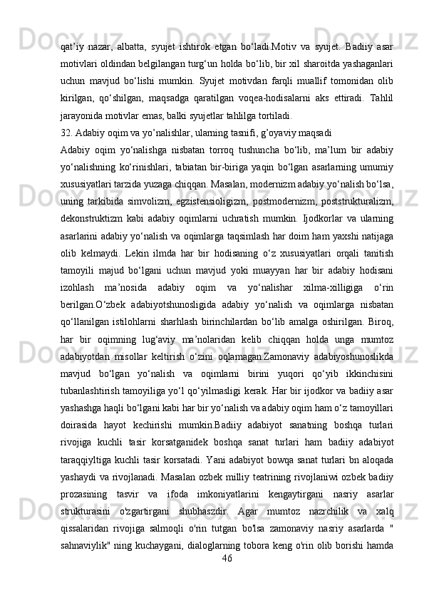 qat’iy   nazar,   albatta,   syujet   ishtirok   etgan   bo‘ladi.Motiv   va   syujet.   Badiiy   asar
motivlari oldindan belgilangan turg‘un holda bo‘lib, bir xil sharoitda yashaganlari
uchun   mavjud   bo‘lishi   mumkin.   Syujet   motivdan   farqli   muallif   tomonidan   olib
kirilgan,   qo‘shilgan,   maqsadga   qaratilgan   voqea-hodisalarni   aks   ettiradi.   Tahlil
jarayonida motivlar emas, balki syujetlar tahlilga tortiladi.
32. Adabiy oqim va yo’nalishlar, ularning tasnifi, g’oyaviy maqsadi
Adabiy   oqim   yo‘nalishga   nisbatan   torroq   tushuncha   bo‘lib,   ma’lum   bir   adabiy
yo‘nalishning   ko‘rinishlari,   tabiatan   bir-biriga   yaqin   bo‘lgan   asarlarning   umumiy
xususiyatlari tarzida yuzaga chiqqan. Masalan, modernizm adabiy yo‘nalish bo‘lsa,
uning   tarkibida   simvolizm,   egzistensioligizm,   postmodernizm,   poststrukturalizm,
dekonstruktizm   kabi   adabiy   oqimlarni   uchratish   mumkin.   Ijodkorlar   va   ularning
asarlarini adabiy yo‘nalish va oqimlarga taqsimlash har doim ham yaxshi natijaga
olib   kelmaydi.   Lekin   ilmda   har   bir   hodisaning   o‘z   xususiyatlari   orqali   tanitish
tamoyili   majud   bo‘lgani   uchun   mavjud   yoki   muayyan   har   bir   adabiy   hodisani
izohlash   ma’nosida   adabiy   oqim   va   yo‘nalishar   xilma-xilligiga   o‘rin
berilgan.O‘zbek   adabiyotshunosligida   adabiy   yo‘nalish   va   oqimlarga   nisbatan
qo‘llanilgan   istilohlarni   sharhlash   birinchilardan   bo‘lib   amalga   oshirilgan.   Biroq,
har   bir   oqimning   lug‘aviy   ma’nolaridan   kelib   chiqqan   holda   unga   mumtoz
adabiyotdan   misollar   keltirish   o‘zini   oqlamagan.Zamonaviy   adabiyoshunoslikda
mavjud   bo‘lgan   yo‘nalish   va   oqimlarni   birini   yuqori   qo‘yib   ikkinchisini
tubanlashtirish tamoyiliga yo‘l qo‘yilmasligi kerak. Har bir ijodkor va badiiy asar
yashashga haqli bo‘lgani kabi har bir yo‘nalish va adabiy oqim ham o‘z tamoyillari
doirasida   hayot   kechirishi   mumkin.Badiiy   adabiyot   sanatning   boshqa   turlari
rivojiga   kuchli   tasir   korsatganidek   boshqa   sanat   turlari   ham   badiiy   adabiyot
taraqqiyltiga  kuchli  tasir  korsatadi.  Yani  adabiyot  bowqa  sanat  turlari   bn aloqada
yashaydi  va rivojlanadi. Masalan ozbek milliy teatrining rivojlaniwi ozbek badiiy
prozasining   tasvir   va   ifoda   imkoniyatlarini   kengaytirgani   nasriy   asarlar
strukturasini   o'zgartirgani   shubhaszdir.   Agar   mumtoz   nazrchilik   va   xalq
qissalaridan   rivojiga   salmoqli   o'rin   tutgan   bo'lsa   zamonaviy   nasriy   asarlarda   "
sahnaviylik" ning kuchaygani, dialoglarning tobora keng o'rin olib borishi  hamda
46 