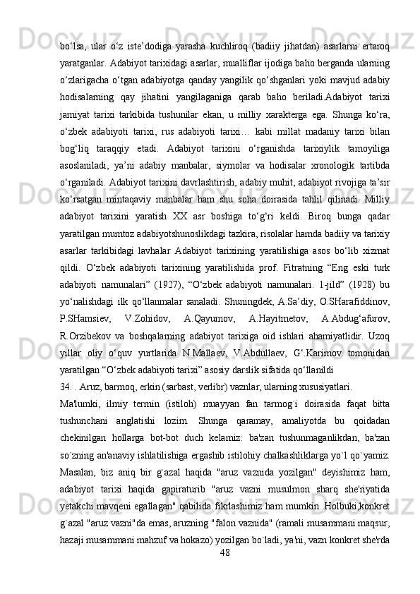 bo‘lsa,   ular   o‘z   iste’dodiga   yarasha   kuchliroq   (badiiy   jihatdan)   asarlarni   ertaroq
yaratganlar. Adabiyot tarixidagi asarlar, mualliflar ijodiga baho berganda ularning
o‘zlarigacha   o‘tgan   adabiyotga   qanday   yangilik   qo‘shganlari   yoki   mavjud   adabiy
hodisalarning   qay   jihatini   yangilaganiga   qarab   baho   beriladi.Adabiyot   tarixi
jamiyat   tarixi   tarkibida   tushunilar   ekan,   u   milliy   xarakterga   ega.   Shunga   ko‘ra,
o‘zbek   adabiyoti   tarixi,   rus   adabiyoti   tarixi…   kabi   millat   madaniy   tarixi   bilan
bog‘liq   taraqqiy   etadi.   Adabiyot   tarixini   o‘rganishda   tarixiylik   tamoyiliga
asoslaniladi,   ya’ni   adabiy   manbalar,   siymolar   va   hodisalar   xronologik   tartibda
o‘rganiladi. Adabiyot tarixini davrlashtirish, adabiy muhit, adabiyot rivojiga ta’sir
ko‘rsatgan   mintaqaviy   manbalar   ham   shu   soha   doirasida   tahlil   qilinadi.   Milliy
adabiyot   tarixini   yaratish   XX   asr   boshiga   to‘g‘ri   keldi.   Biroq   bunga   qadar
yaratilgan mumtoz adabiyotshunoslikdagi tazkira, risolalar hamda badiiy va tarixiy
asarlar   tarkibidagi   lavhalar   Adabiyot   tarixining   yaratilishiga   asos   bo‘lib   xizmat
qildi.   O‘zbek   adabiyoti   tarixining   yaratilishida   prof.   Fitratning   “Eng   eski   turk
adabiyoti   namunalari”   (1927),   “O‘zbek   adabiyoti   namunalari.   1-jild”   (1928)   bu
yo‘nalishdagi   ilk   qo‘llanmalar   sanaladi.   Shuningdek,   A.Sa’diy,   O.SHarafiddinov,
P.SHamsiev,   V.Zohidov,   A.Qayumov,   A.Hayitmetov,   A.Abdug‘afurov,
R.Orzibekov   va   boshqalarning   adabiyot   tarixiga   oid   ishlari   ahamiyatlidir.   Uzoq
yillar   oliy   o‘quv   yurtlarida   N.Mallaev,   V.Abdullaev,   G‘.Karimov   tomonidan
yaratilgan “O‘zbek adabiyoti tarixi” asosiy darslik sifatida qo‘llanildi
34. . Aruz, barmoq, erkin (sarbast, verlibr) vaznlar, ularning xususiyatlari.
Ma'lumki,   ilmiy   tеrmin   (istiloh)   muayyan   fan   tarmog`i   doirasida   faqat   bitta
tushunchani   anglatishi   lozim.   Shunga   qaramay,   amaliyotda   bu   qoidadan
chеkinilgan   hollarga   bot-bot   duch   kеlamiz:   ba'zan   tushunmaganlikdan,   ba'zan
so`zning an'anaviy ishlatilishiga ergashib istilohiy chalkashliklarga yo`l qo`yamiz.
Masalan,   biz   aniq   bir   g`azal   haqida   "aruz   vaznida   yozilgan"   dеyishimiz   ham,
adabiyot   tarixi   haqida   gapiraturib   "aruz   vazni   musulmon   sharq   shе'riyatida
yеtakchi mavqеni egallagan" qabilida fikrlashimiz ham mumkin. Holbuki,konkrеt
g`azal "aruz vazni"da emas, aruzning "falon vaznida" (ramali musammani maqsur,
hazaji musammani mahzuf va hokazo) yozilgan bo`ladi, ya'ni, vazn konkrеt shе'rda
48 