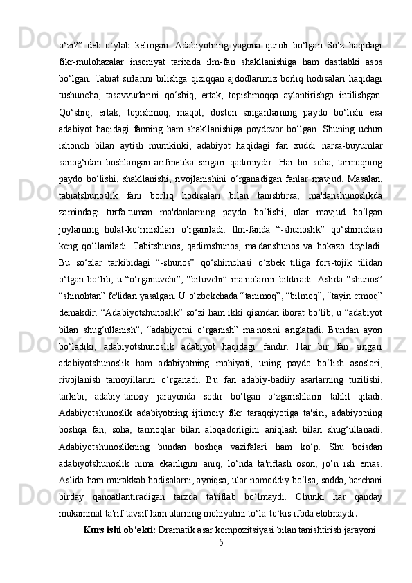 o‘zi?”   deb   o‘ylab   kelingan.   Adabiyotning   yagona   quroli   bo‘lgan   So‘z   haqidagi
fikr-mulohazalar   insoniyat   tarixida   ilm-fan   shakllanishiga   ham   dastlabki   asos
bo‘lgan.   Tabiat   sirlarini   bilishga   qiziqqan   ajdodlarimiz   borliq   hodisalari   haqidagi
tushuncha,   tasavvurlarini   qo‘shiq,   ertak,   topishmoqqa   aylantirishga   intilishgan.
Qo‘shiq,   ertak,   topishmoq,   maqol,   doston   singarilarning   paydo   bo‘lishi   esa
adabiyot   haqidagi   fanning   ham   shakllanishiga   poydevor   bo‘lgan.   Shuning   uchun
ishonch   bilan   aytish   mumkinki,   adabiyot   haqidagi   fan   xuddi   narsa-buyumlar
sanog‘idan   boshlangan   arifmetika   singari   qadimiydir.   Har   bir   soha,   tarmoqning
paydo   bo‘lishi,   shakllanishi,   rivojlanishini   o‘rganadigan   fanlar   mavjud.   Masalan,
tabiatshunoslik   fani   borliq   hodisalari   bilan   tanishtirsa,   ma'danshunoslikda
zamindagi   turfa-tuman   ma'danlarning   paydo   bo‘lishi,   ular   mavjud   bo‘lgan
joylarning   holat-ko‘rinishlari   o‘rganiladi.   Ilm-fanda   “-shunoslik”   qo‘shimchasi
keng   qo‘llaniladi.   Tabitshunos,   qadimshunos,   ma'danshunos   va   hokazo   deyiladi.
Bu   so‘zlar   tarkibidagi   “-shunos”   qo‘shimchasi   o‘zbek   tiliga   fors-tojik   tilidan
o‘tgan   bo‘lib,   u   “o‘rganuvchi”,   “biluvchi”   ma'nolarini   bildiradi.   Aslida   “shunos”
“shinohtan” fe'lidan yasalgan. U o‘zbekchada “tanimoq”, “bilmoq”, “tayin etmoq”
demakdir. “Adabiyotshunoslik” so‘zi ham ikki qismdan iborat bo‘lib, u “adabiyot
bilan   shug‘ullanish”,   “adabiyotni   o‘rganish”   ma'nosini   anglatadi.   Bundan   ayon
bo‘ladiki,   adabiyotshunoslik   adabiyot   haqidagi   fandir.   Har   bir   fan   singari
adabiyotshunoslik   ham   adabiyotning   mohiyati,   uning   paydo   bo‘lish   asoslari,
rivojlanish   tamoyillarini   o‘rganadi.   Bu   fan   adabiy-badiiy   asarlarning   tuzilishi,
tarkibi,   adabiy-tarixiy   jarayonda   sodir   bo‘lgan   o‘zgarishlarni   tahlil   qiladi.
Adabiyotshunoslik   adabiyotning   ijtimoiy   fikr   taraqqiyotiga   ta'siri,   adabiyotning
boshqa   fan,   soha,   tarmoqlar   bilan   aloqadorligini   aniqlash   bilan   shug‘ullanadi.
Adabiyotshunoslikning   bundan   boshqa   vazifalari   ham   ko‘p.   Shu   boisdan
adabiyotshunoslik   nima   ekanligini   aniq,   lo‘nda   ta'riflash   oson,   jo‘n   ish   emas.
Aslida ham murakkab hodisalarni, ayniqsa, ular nomoddiy bo‘lsa, sodda, barchani
birday   qanoatlantiradigan   tarzda   ta'riflab   bo‘lmaydi.   Chunki   har   qanday
mukammal ta'rif-tavsif ham ularning mohiyatini to‘la-to‘kis ifoda etolmaydi . 
Kurs ishi ob’ekti:  Dramatik asar kompozitsiyasi  bilan  tanishtirish jarayoni
5 