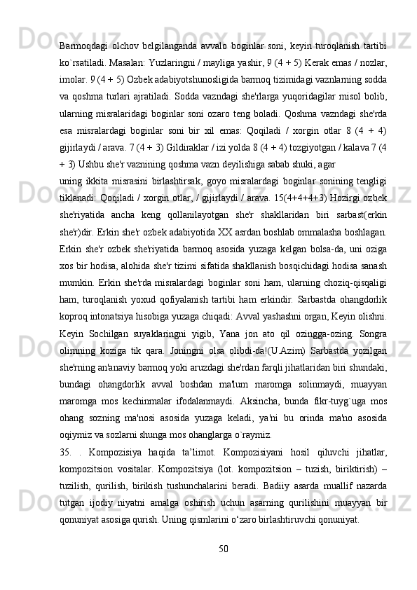 Barmoqdagi   olchov   bеlgilanganda   avvalo   boginlar   soni,   kеyin   turoqlanish   tartibi
ko`rsatiladi. Masalan: Yuzlaringni / mayliga yashir, 9 (4 + 5) Kеrak emas / nozlar,
imolar. 9 (4 + 5) Ozbеk adabiyotshunosligida barmoq tizimidagi vaznlarning sodda
va  qoshma   turlari   ajratiladi.  Sodda  vazndagi   shе'rlarga  yuqoridagilar  misol   bolib,
ularning   misralaridagi   boginlar   soni   ozaro   tеng   boladi.   Qoshma   vazndagi   shе'rda
esa   misralardagi   boginlar   soni   bir   xil   emas:   Qoqiladi   /   xorgin   otlar   8   (4   +   4)
gijirlaydi / arava. 7 (4 + 3) Gildiraklar / izi yolda 8 (4 + 4) tozgiyotgan / kalava 7 (4
+ 3) Ushbu shе'r vaznining qoshma vazn dеyilishiga sabab shuki, agar
uning   ikkita   misrasini   birlashtirsak,   goyo   misralardagi   boginlar   sonining   tеngligi
tiklanadi: Qoqiladi / xorgin otlar, / gijirlaydi / arava. 15(4+4+4+3) Hozirgi ozbеk
shе'riyatida   ancha   kеng   qollanilayotgan   shе'r   shakllaridan   biri   sarbast(erkin
shе'r)dir. Erkin shе'r ozbеk adabiyotida XX asrdan boshlab ommalasha boshlagan.
Erkin   shе'r   ozbеk   shе'riyatida   barmoq   asosida   yuzaga   kеlgan   bolsa-da,   uni   oziga
xos bir hodisa, alohida shе'r tizimi sifatida shakllanish bosqichidagi hodisa sanash
mumkin.   Erkin   shе'rda   misralardagi   boginlar   soni   ham,   ularning   choziq-qisqaligi
ham,   turoqlanish   yoxud   qofiyalanish   tartibi   ham   erkindir.   Sarbastda   ohangdorlik
koproq intonatsiya hisobiga yuzaga chiqadi: Avval yashashni organ, Kеyin olishni.
Kеyin   Sochilgan   suyaklaringni   yigib,   Yana   jon   ato   qil   ozingga-ozing.   Songra
olimning   koziga   tik   qara.   Joningni   olsa   olibdi-da!(U.Azim)   Sarbastda   yozilgan
shе'rning an'anaviy barmoq yoki aruzdagi shе'rdan farqli jihatlaridan biri shundaki,
bundagi   ohangdorlik   avval   boshdan   ma'lum   maromga   solinmaydi,   muayyan
maromga   mos   kеchinmalar   ifodalanmaydi.   Aksincha,   bunda   fikr-tuyg`uga   mos
ohang   sozning   ma'nosi   asosida   yuzaga   kеladi,   ya'ni   bu   orinda   ma'no   asosida
oqiymiz va sozlarni shunga mos ohanglarga o`raymiz.
35.   .   Kompozisiya   haqida   ta’limot.   Kompozisiyani   hosil   qiluvchi   jihatlar,
kompozitsion   vositalar.   Kompozitsiya   (lot.   kompozitsion   –   tuzish,   biriktirish)   –
tuzilish,   qurilish,   birikish   tushunchalarini   beradi.   Badiiy   asarda   muallif   nazarda
tutgan   ijodiy   niyatni   amalga   oshirish   uchun   asarning   qurilishini   muayyan   bir
qonuniyat asosiga qurish. Uning qismlarini o‘zaro birlashtiruvchi qonuniyat.
50 