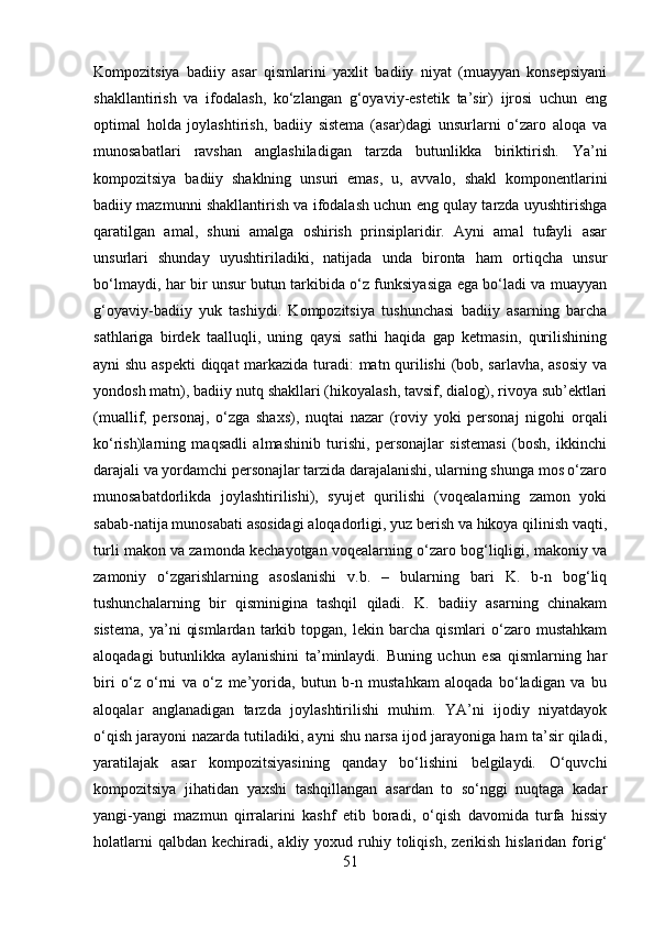 Kompozitsiya   badiiy   asar   qismlarini   yaxlit   badiiy   niyat   (muayyan   konsepsiyani
shakllantirish   va   ifodalash,   ko‘zlangan   g‘oyaviy-estetik   ta’sir)   ijrosi   uchun   eng
optimal   holda   joylashtirish,   badiiy   sistema   (asar)dagi   unsurlarni   o‘zaro   aloqa   va
munosabatlari   ravshan   anglashiladigan   tarzda   butunlikka   biriktirish.   Ya’ni
kompozitsiya   badiiy   shaklning   unsuri   emas,   u,   avvalo,   shakl   komponentlarini
badiiy mazmunni shakllantirish va ifodalash uchun eng qulay tarzda uyushtirishga
qaratilgan   amal,   shuni   amalga   oshirish   prinsiplaridir.   Ayni   amal   tufayli   asar
unsurlari   shunday   uyushtiriladiki,   natijada   unda   bironta   ham   ortiqcha   unsur
bo‘lmaydi, har bir unsur butun tarkibida o‘z funksiyasiga ega bo‘ladi va muayyan
g‘oyaviy-badiiy   yuk   tashiydi.   Kompozitsiya   tushunchasi   badiiy   asarning   barcha
sathlariga   birdek   taalluqli,   uning   qaysi   sathi   haqida   gap   ketmasin,   qurilishining
ayni shu aspekti  diqqat  markazida turadi: matn qurilishi  (bob, sarlavha, asosiy  va
yondosh matn), badiiy nutq shakllari (hikoyalash, tavsif, dialog), rivoya sub’ektlari
(muallif,   personaj,   o‘zga   shaxs),   nuqtai   nazar   (roviy   yoki   personaj   nigohi   orqali
ko‘rish)larning   maqsadli   almashinib   turishi,   personajlar   sistemasi   (bosh,   ikkinchi
darajali va yordamchi personajlar tarzida darajalanishi, ularning shunga mos o‘zaro
munosabatdorlikda   joylashtirilishi),   syujet   qurilishi   (voqealarning   zamon   yoki
sabab-natija munosabati asosidagi aloqadorligi, yuz berish va hikoya qilinish vaqti,
turli makon va zamonda kechayotgan voqealarning o‘zaro bog‘liqligi, makoniy va
zamoniy   o‘zgarishlarning   asoslanishi   v.b.   –   bularning   bari   K.   b-n   bog‘liq
tushunchalarning   bir   qisminigina   tashqil   qiladi.   K.   badiiy   asarning   chinakam
sistema,   ya’ni   qismlardan   tarkib  topgan,   lekin  barcha   qismlari   o‘zaro  mustahkam
aloqadagi   butunlikka   aylanishini   ta’minlaydi.   Buning   uchun   esa   qismlarning   har
biri   o‘z   o‘rni   va   o‘z   me’yorida,   butun   b-n   mustahkam   aloqada   bo‘ladigan   va   bu
aloqalar   anglanadigan   tarzda   joylashtirilishi   muhim.   YA’ni   ijodiy   niyatdayok
o‘qish jarayoni nazarda tutiladiki, ayni shu narsa ijod jarayoniga ham ta’sir qiladi,
yaratilajak   asar   kompozitsiyasining   qanday   bo‘lishini   belgilaydi.   O‘quvchi
kompozitsiya   jihatidan   yaxshi   tashqillangan   asardan   to   so‘nggi   nuqtaga   kadar
yangi-yangi   mazmun   qirralarini   kashf   etib   boradi,   o‘qish   davomida   turfa   hissiy
holatlarni   qalbdan  kechiradi,  akliy  yoxud ruhiy toliqish,  zerikish  hislaridan  forig‘
51 