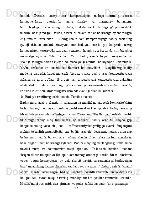 bo‘ladi.   Demak,   badiiy   asar   kompozitsiyasi   nafaqat   asarning   barcha
komponentlarini   uyushtirib,   uning   shakliy   va   mazmuniy   butunligini
ta’minlaydigan,   balki   uning   o‘qilishi,   uqilishi   va   kitobxonga   g‘oyaviy-estetik
ta’sirini   boshqaradigan,   xullas,   asarni   chinakam   san’at   hodisasiga   aylantiradigan
eng   muhim   unsur   ekan.   SHuning   uchun   ham   kompozitsiyaga   badiiy   shaklning
gultoji   sifatida   qaraladi,   muayyan   asar   badiiyati   haqida   gap   ketganda,   uning
kompozitsion xususiyatlariga, badiiy maxorat haqida so‘z borganda, shu boradagi
maxoratga   ayricha   e’tibor   beriladi.   Zero,   badiiy   asarda   hayot   muayyan   badiiy
shaklga solingan holda aks ettiriladi, unda yangi reallik – badiiy voqelik yaratiladi.
YA’ni   san’atkor   bir   butunlikdan   ikkinchi   bir   butunlikni   –   voqelikning   badiiy
modelini   yaratishi,   hayot   materiali   (dispozitsiya)ni   badiiy   asar   (kompozitsiya)ga
aylantirishi   zarur   bo‘ladi.   SHu   bois   ham   dispozitsiyani   kompozitsiyaga   aylantira
olish iktidori ijodkor shaxsning tug‘ma imkoniyatlari sirasida eng muhimi sanalib,
iste’dod kuchi shu iktidorning kay darajada ekanligi bilan belgilanadi.
36. Badiiy asar tilining tashkillanishi. Poetik sintaksis.
Badiiy  nutq,  adabiy  til,meta  til,qahramon  va  muallif  nutqi,poetik  leksika,ko’chim
turlari,fonika,fonologiya,intonatsiya,poetik-sintaksis.Har   qanday   badiiy   asarning
tili mutola jarayonida reallashgani uchun XXasrning 70-yillaridan boshlab “poetik
til”o’rniga   badiiy   nutq   tushunchasi   qo’llaniladi.   Badiiy   asar   tili   haqida   gap
borganda   uning   yana   bir   jihati   —diffеrеnsatsiyalanganligiga   (ya'ni,   farqlangan)
alohida to`xtalish  zarur.Albatta,  biz  "badiiy asar  tili" dеganimiz holda, aslida  gap
badiiy   nutq   haqida   borayotgani   ma'lum,   chunki   til   unsurlari   ma'lum   kontеkstni
hosil qilgach, nutq hodisasiga aylanadi. Badiiy nutqning farqlanganligi shuki, unda
muallif   nutqi   va   qahramonlar   nutqi   ajratiladi.   Ta'kidlash   kеrakki,   mazkur
farqlanish asosan epik va liro-epik xaraktеrdagi asarlarga xosdir. Bu xil  asarlarda
voqеa,   voqеa   kеchayotgan   joy   yoki   sharoit   tasviri,   qahramonlarga   bеrilayotgan
ta'rif, muallifning fikrmulohazalari kabilar bеvosita muallif tilidan bеriladi. Muallif
obrazi   asarda   tasvirlangan   badiiy   voqеlikni   yaxlitlashtiruvchi   subyеktiv   asos
bo`lganidеk,   avtor   nutqi   asarning   moddiy   tarafini   yaxlitlashtiruvchi   unsurdir.
Muallif nutqi vositasida asar qismlari, voqеalar, tafsilotlar yaxlit bir organizmga —
52 