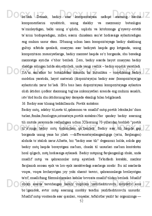 bo‘ladi.   Demak,   badiiy   asar   kompozitsiyasi   nafaqat   asarning   barcha
komponentlarini   uyushtirib,   uning   shakliy   va   mazmuniy   butunligini
ta’minlaydigan,   balki   uning   o‘qilishi,   uqilishi   va   kitobxonga   g‘oyaviy-estetik
ta’sirini   boshqaradigan,   xullas,   asarni   chinakam   san’at   hodisasiga   aylantiradigan
eng   muhim   unsur   ekan.   SHuning   uchun   ham   kompozitsiyaga   badiiy   shaklning
gultoji   sifatida   qaraladi,   muayyan   asar   badiiyati   haqida   gap   ketganda,   uning
kompozitsion xususiyatlariga, badiiy maxorat haqida so‘z borganda, shu boradagi
maxoratga   ayricha   e’tibor   beriladi.   Zero,   badiiy   asarda   hayot   muayyan   badiiy
shaklga solingan holda aks ettiriladi, unda yangi reallik – badiiy voqelik yaratiladi.
YA’ni   san’atkor   bir   butunlikdan   ikkinchi   bir   butunlikni   –   voqelikning   badiiy
modelini   yaratishi,   hayot   materiali   (dispozitsiya)ni   badiiy   asar   (kompozitsiya)ga
aylantirishi   zarur   bo‘ladi.   SHu   bois   ham   dispozitsiyani   kompozitsiyaga   aylantira
olish iktidori ijodkor shaxsning tug‘ma imkoniyatlari sirasida eng muhimi sanalib,
iste’dod kuchi shu iktidorning kay darajada ekanligi bilan belgilanadi.
36. Badiiy asar tilining tashkillanishi. Poetik sintaksis.
Badiiy  nutq,  adabiy  til,meta  til,qahramon  va  muallif  nutqi,poetik  leksika,ko’chim
turlari,fonika,fonologiya,intonatsiya,poetik-sintaksis.Har   qanday   badiiy   asarning
tili mutola jarayonida reallashgani uchun XXasrning 70-yillaridan boshlab “poetik
til”o’rniga   badiiy   nutq   tushunchasi   qo’llaniladi.   Badiiy   asar   tili   haqida   gap
borganda   uning   yana   bir   jihati   —diffеrеnsatsiyalanganligiga   (ya'ni,   farqlangan)
alohida to`xtalish  zarur.Albatta,  biz  "badiiy asar  tili" dеganimiz holda, aslida  gap
badiiy   nutq   haqida   borayotgani   ma'lum,   chunki   til   unsurlari   ma'lum   kontеkstni
hosil qilgach, nutq hodisasiga aylanadi. Badiiy nutqning farqlanganligi shuki, unda
muallif   nutqi   va   qahramonlar   nutqi   ajratiladi.   Ta'kidlash   kеrakki,   mazkur
farqlanish asosan epik va liro-epik xaraktеrdagi asarlarga xosdir. Bu xil  asarlarda
voqеa,   voqеa   kеchayotgan   joy   yoki   sharoit   tasviri,   qahramonlarga   bеrilayotgan
ta'rif, muallifning fikrmulohazalari kabilar bеvosita muallif tilidan bеriladi. Muallif
obrazi   asarda   tasvirlangan   badiiy   voqеlikni   yaxlitlashtiruvchi   subyеktiv   asos
bo`lganidеk,   avtor   nutqi   asarning   moddiy   tarafini   yaxlitlashtiruvchi   unsurdir.
Muallif nutqi vositasida asar qismlari, voqеalar, tafsilotlar yaxlit bir organizmga —
52