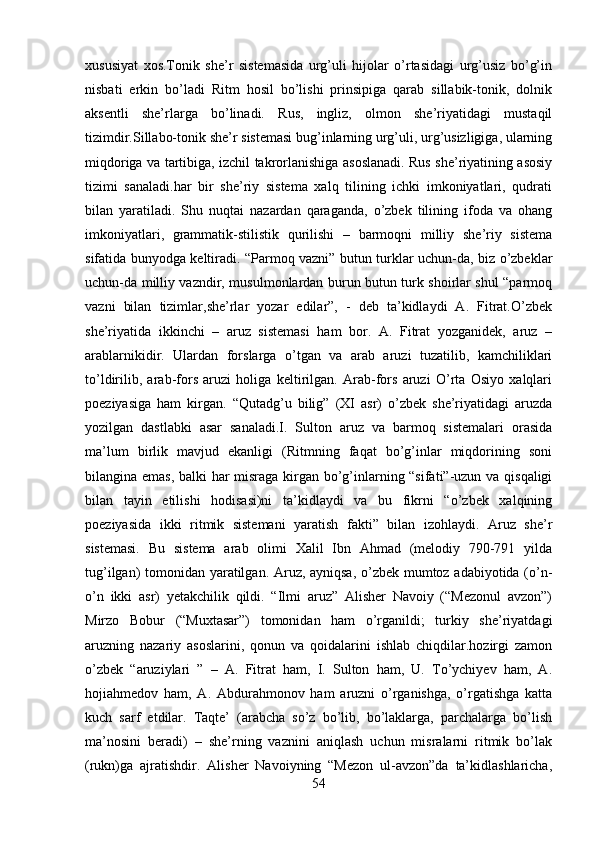 xususiyat   xos.Tonik   she’r   sistemasida   urg’uli   hijolar   o’rtasidagi   urg’usiz   bo’g’in
nisbati   erkin   bo’ladi   Ritm   hosil   bo’lishi   prinsipiga   qarab   sillabik-tonik,   dolnik
aksentli   she’rlarga   bo’linadi.   Rus,   ingliz,   olmon   she’riyatidagi   mustaqil
tizimdir.Sillabo-tonik she’r sistemasi bug’inlarning urg’uli, urg’usizligiga, ularning
miqdoriga va tartibiga, izchil takrorlanishiga asoslanadi. Rus she’riyatining asosiy
tizimi   sanaladi.har   bir   she’riy   sistema   xalq   tilining   ichki   imkoniyatlari,   qudrati
bilan   yaratiladi.   Shu   nuqtai   nazardan   qaraganda,   o’zbek   tilining   ifoda   va   ohang
imkoniyatlari,   grammatik-stilistik   qurilishi   –   barmoqni   milliy   she’riy   sistema
sifatida bunyodga keltiradi. “Parmoq vazni” butun turklar uchun-da, biz o’zbeklar
uchun-da milliy vazndir, musulmonlardan burun butun turk shoirlar shul “parmoq
vazni   bilan   tizimlar,she’rlar   yozar   edilar”,   -   deb   ta’kidlaydi   A.   Fitrat.O’zbek
she’riyatida   ikkinchi   –   aruz   sistemasi   ham   bor.   A.   Fitrat   yozganidek,   aruz   –
arablarnikidir.   Ulardan   forslarga   o’tgan   va   arab   aruzi   tuzatilib,   kamchiliklari
to’ldirilib,   arab-fors   aruzi   holiga   keltirilgan.   Arab-fors   aruzi   O’rta   Osiyo   xalqlari
poeziyasiga   ham   kirgan.   “Qutadg’u   bilig”   (XI   asr)   o’zbek   she’riyatidagi   aruzda
yozilgan   dastlabki   asar   sanaladi.I.   Sulton   aruz   va   barmoq   sistemalari   orasida
ma’lum   birlik   mavjud   ekanligi   (Ritmning   faqat   bo’g’inlar   miqdorining   soni
bilangina emas, balki har misraga kirgan bo’g’inlarning “sifati”-uzun va qisqaligi
bilan   tayin   etilishi   hodisasi)ni   ta’kidlaydi   va   bu   fikrni   “o’zbek   xalqining
poeziyasida   ikki   ritmik   sistemani   yaratish   fakti”   bilan   izohlaydi.   Aruz   she’r
sistemasi.   Bu   sistema   arab   olimi   Xalil   Ibn   Ahmad   (melodiy   790-791   yilda
tug’ilgan) tomonidan yaratilgan. Aruz, ayniqsa, o’zbek mumtoz adabiyotida (o’n-
o’n   ikki   asr)   yetakchilik   qildi.   “Ilmi   aruz”   Alisher   Navoiy   (“Mezonul   avzon”)
Mirzo   Bobur   (“Muxtasar”)   tomonidan   ham   o’rganildi;   turkiy   she’riyatdagi
aruzning   nazariy   asoslarini,   qonun   va   qoidalarini   ishlab   chiqdilar.hozirgi   zamon
o’zbek   “aruziylari   ”   –   A.   Fitrat   ham,   I.   Sulton   ham,   U.   To’ychiyev   ham,   A.
hojiahmedov   ham,   A.   Abdurahmonov   ham   aruzni   o’rganishga,   o’rgatishga   katta
kuch   sarf   etdilar.   Taqte’   (arabcha   so’z   bo’lib,   bo’laklarga,   parchalarga   bo’lish
ma’nosini   beradi)   –   she’rning   vaznini   aniqlash   uchun   misralarni   ritmik   bo’lak
(rukn)ga   ajratishdir.   Alisher   Navoiyning   “Mezon   ul-avzon”da   ta’kidlashlaricha,
54 