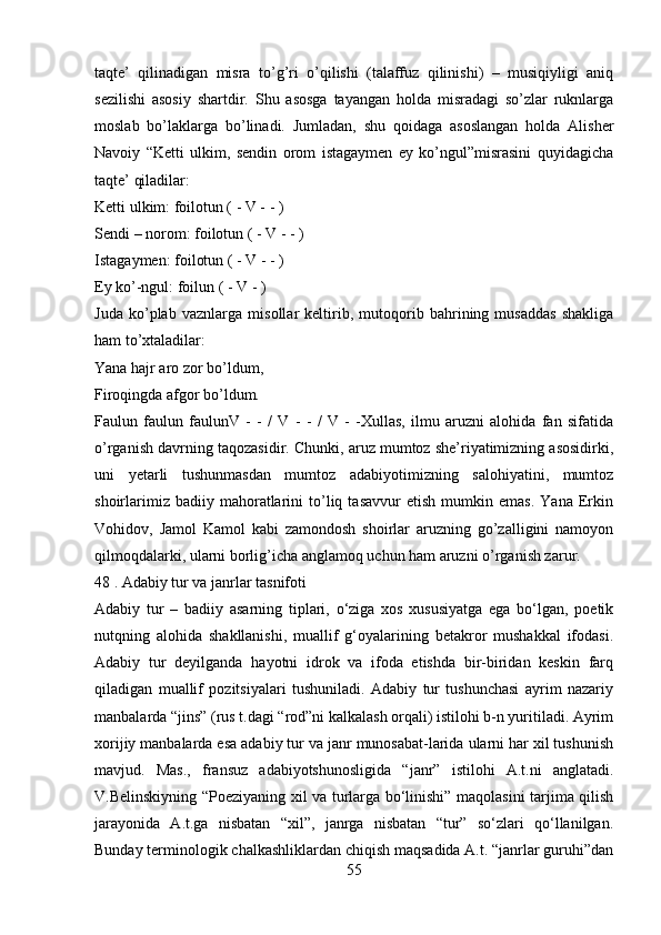 taqte’   qilinadigan   misra   to’g’ri   o’qilishi   (talaffuz   qilinishi)   –   musiqiyligi   aniq
sezilishi   asosiy   shartdir.   Shu   asosga   tayangan   holda   misradagi   so’zlar   ruknlarga
moslab   bo’laklarga   bo’linadi.   Jumladan,   shu   qoidaga   asoslangan   holda   Alisher
Navoiy   “Ketti   ulkim,   sendin   orom   istagaymen   ey   ko’ngul”misrasini   quyidagicha
taqte’ qiladilar:
Ketti ulkim: foilotun ( - V - - )
Sendi – norom: foilotun ( - V - - )
Istagaymen: foilotun ( - V - - )
Ey ko’-ngul: foilun ( - V - )
Juda   ko’plab   vaznlarga   misollar   keltirib,   mutoqorib   bahrining   musaddas   shakliga
ham to’xtaladilar:
Yana hajr aro zor bo’ldum,
Firoqingda afgor bo’ldum.
Faulun   faulun   faulunV   -   -   /   V   -   -   /   V   -   -Xullas,   ilmu   aruzni   alohida   fan   sifatida
o’rganish davrning taqozasidir. Chunki, aruz mumtoz she’riyatimizning asosidirki,
uni   yetarli   tushunmasdan   mumtoz   adabiyotimizning   salohiyatini,   mumtoz
shoirlarimiz   badiiy  mahoratlarini   to’liq   tasavvur   etish   mumkin  emas.   Yana   Erkin
Vohidov,   Jamol   Kamol   kabi   zamondosh   shoirlar   aruzning   go’zalligini   namoyon
qilmoqdalarki, ularni borlig’icha anglamoq uchun ham aruzni o’rganish zarur.
48 . Adabiy tur va janrlar tasnifoti
Adabiy   tur   –   badiiy   asarning   tiplari,   o‘ziga   xos   xususiyatga   ega   bo‘lgan,   poetik
nutqning   alohida   shakllanishi,   muallif   g‘oyalarining   betakror   mushakkal   ifodasi.
Adabiy   tur   deyilganda   hayotni   idrok   va   ifoda   etishda   bir-biridan   keskin   farq
qiladigan   muallif   pozitsiyalari   tushuniladi.   Adabiy   tur   tushunchasi   ayrim   nazariy
manbalarda “jins” (rus t.dagi “rod”ni kalkalash orqali) istilohi b-n yuritiladi. Ayrim
xorijiy manbalarda esa adabiy tur va janr munosabat-larida ularni har xil tushunish
mavjud.   Mas.,   fransuz   adabiyotshunosligida   “janr”   istilohi   A.t.ni   anglatadi.
V.Belinskiyning “Poeziyaning xil va turlarga bo‘linishi” maqolasini tarjima qilish
jarayonida   A.t.ga   nisbatan   “xil”,   janrga   nisbatan   “tur”   so‘zlari   qo‘llanilgan.
Bunday terminologik chalkashliklardan chiqish maqsadida A.t. “janrlar guruhi”dan
55 