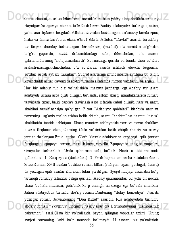 iborat   ekanini,  u uslub  bilan ham,  metod  bilan  ham   jiddiy  aloqadorlikda taraqqiy
etayotgan kategoriya ekanini  ta’kidlash lozim.Badiiy  adaboyotni  turlarga ajratish,
ya’ni asar tiplarini belgilash Aflotun davridan boshlangani  an’anaviy tarzda epos,
lirika va dramadan iborat ekani e’tirof etiladi. Aflotun “Davlat” asarida bu adabiy
tur   farqini   shunday   tushuntirgan:   birinchidan,   (muallif)   o‘z   nomidan   to‘g‘ridan
to‘g‘ri   gapirishi,   xuddi   difiramblardagi   kabi;   ikkinchidan,   o‘z   asarini
qahramonlarining  “nutq  almashinish”  ko‘rinishiga   qurishi   va  bunda  shoir  so‘zlari
aralash-masligi;uchinchidan,   o‘z   so‘zlarini   asarda   ishtirok   etuvchi   begonalar
so‘zlari orqali aytishi  mumkin”. Suqrot asarlariga munosabatda aytilgan bu talqin
keyinchalik asrlar davomida ad-tni turlarga ajratishda mezon vazifasini bajargan.
Har   bir   adabiy   tur   o‘z   yo‘nalishida   maxsus   janrlarga   ega.Adabiy   tur   g‘arb
adabiyoti   uchun   asos   qilib   olingan   bo‘lsada,   islom   sharqi   mamlakatlarida   nimani
tasvirlash   emas,   balki   qanday   tasvirlash   asos   sifatida   qabul   qilinib,   nasr   va   nazm
shakllari   tasnif   asosiga   qo‘yilgan.   Fitrat   “Adabiyot   qoidalari”   kitobida   nasr   va
nazmning lug‘aviy ma’nolaridan kelib chiqib, nasrni “sochim” va nazmni “tizim”
shakllarida   tarzida   ishlatgan.   Sharq   mumtoz   adabiyotida   nasr   va   nazm   shakllari
o‘zaro   farqlanar   ekan,   ularning   ifoda   yo‘sinidan   kelib   chiqib   she’riy   va   nasriy
janrlar   farqlangan.Epik   janrlar.   G‘arb   klassik   adabiyotida   quyidagi   epik   janrlar
farqlangan: epopeya, roman, qissa,  hikoya, novella. Epopeyada kopgina voqealar,
rivoyatlar   tushuniladi.   Unda   qahramon   xalq   bo‘ladi.   Hozir   u   ikki   ma’noda
qollaniladi:   1.   Xalq   eposi   (dostonlari);   2.   Yirik   hajmli   bir   necha   kitobdan   iborat
kitob.Roman XVII asrdan boshlab roman tilllari (italiyan, ispan, portugal, fransu)
da   yozilgan   epik   asarlar   shu   nom   bilan   yuritilgan.   Syujet   nuqtayi   nazardan   ko‘p
tarmoqli romaniy tafakkur ostiga quriladi. Asosiy qahramonlari bir yoki bir nechta
shaxs   bo‘lishi   mumkin;   polifonik   ko‘p   ohangli   harkterga   ega   bo‘lishi   mumkin.
Jahon   adabiyotida   birinchi   she’riy   roman   Dantening   “ilohiy   komediya”.   Nasrda
yozilgan   roman   Servantesning   “Don   Kixot”   asaridir.   Rus   adabiyotida   birinichi
she’riy   roman   “Yevgeniy   Onegin”,   nasriy   asar   esa   Lermontovning   “Zamonamiz
qahramoni”   asari.Qissa   bir   yo‘nalishda   bayon   qilingan   voqealar   tizimi.   Uning
syujeti   romandagi   kabi   ko‘p   tarmoqli   bo‘lmaydi.   U   asosan,   bir   yo‘nalishda
56