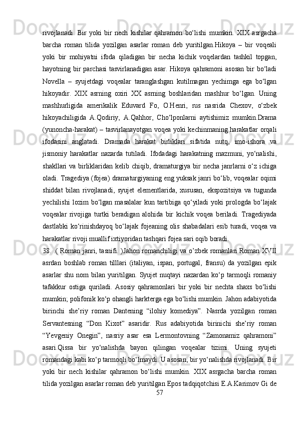 rivojlanadi.   Bir   yoki   bir   nech   kishilar   qahramon   bo‘lishi   mumkin.   XIX   asrgacha
barcha   roman   tilida   yozilgan   asarlar   roman   deb   yuritilgan.Hikoya   –   bir   voqeali
yoki   bir   mohiyatni   ifoda   qiladigan   bir   necha   kichik   voqelardan   tashkil   topgan,
hayotning bir  parchasi  tasvirlanadigan asar.  Hikoya qahramoni  asosan  bir  bo‘ladi
Novella   –   syujetdagi   voqealar   taranglashgan   kutilmagan   yechimga   ega   bo‘lgan
hikoyadir.   XIX   asrning   oxiri   XX   asrning   boshlaridan   mashhur   bo‘lgan.   Uning
mashhurligida   amerikalik   Eduvard   Fo,   O.Henri,   rus   nasrida   Chexov,   o‘zbek
hikoyachiligida   A.Qodiriy,   A.Qahhor,   Cho‘lponlarni   aytishimiz   mumkin.Drama
(yunoncha-harakat) – tasvirlanayotgan voqea yoki kechinmaning harakatlar orqali
ifodasini   anglatadi.   Dramada   harakat   birliklari   sifatida   nutq,   imo-ishora   va
jismoniy   harakatlar   nazarda   tutiladi.   Ifodadagi   harakatning   mazmuni,   yo‘nalishi,
shakllari va birliklaridan kelib chiqib, dramaturgiya bir  necha janrlarni o‘z ichiga
oladi. Tragediya (fojea) dramaturgiyaning eng yuksak janri bo‘lib, voqealar oqimi
shiddat   bilan   rivojlanadi,   syujet   elementlarida,   xususan,   ekspozitsiya   va   tugunda
yechilishi   lozim   bo‘lgan   masalalar   kun   tartibiga   qo‘yiladi   yoki   prologda   bo‘lajak
voqealar   rivojiga   turtki   beradigan   alohida   bir   kichik   voqea   beriladi.   Tragediyada
dastlabki  ko‘rinishdayoq  bo‘lajak fojeaning  olis  shabadalari  esib  turadi, voqea va
harakatlar rivoji muallif ixtiyoridan tashqari fojea sari oqib boradi.
38. .( Roman janri, tasnifi. )Jahon romanchiligi va o’zbek romanlari.Roman XVII
asrdan   boshlab   roman   tilllari   (italiyan,   ispan,   portugal,   fransu)   da   yozilgan   epik
asarlar   shu   nom   bilan   yuritilgan.   Syujet   nuqtayi   nazardan   ko‘p   tarmoqli   romaniy
tafakkur   ostiga   quriladi.   Asosiy   qahramonlari   bir   yoki   bir   nechta   shaxs   bo‘lishi
mumkin; polifonik ko‘p ohangli harkterga ega bo‘lishi mumkin. Jahon adabiyotida
birinchi   she’riy   roman   Dantening   “ilohiy   komediya”.   Nasrda   yozilgan   roman
Servantesning   “Don   Kixot”   asaridir.   Rus   adabiyotida   birinichi   she’riy   roman
“Yevgeniy   Onegin”,   nasriy   asar   esa   Lermontovning   “Zamonamiz   qahramoni”
asari.Qissa   bir   yo‘nalishda   bayon   qilingan   voqealar   tizimi.   Uning   syujeti
romandagi kabi ko‘p tarmoqli bo‘lmaydi. U asosan, bir yo‘nalishda rivojlanadi. Bir
yoki   bir   nech   kishilar   qahramon   bo‘lishi   mumkin.   XIX   asrgacha   barcha   roman
tilida yozilgan asarlar roman deb yuritilgan Epos tadqiqotchisi E.A.Karimov Gi de
57 