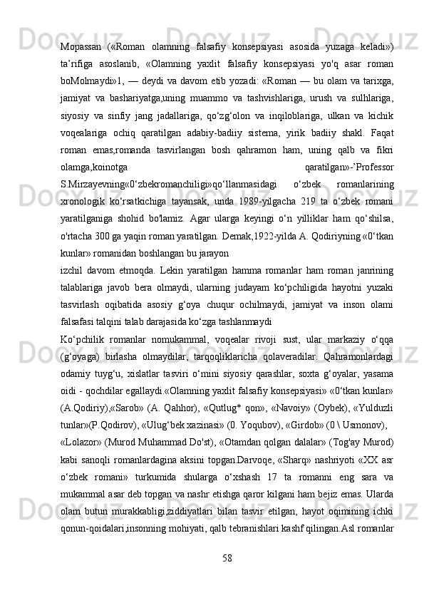 Mopassan   («Roman   olamning   falsafiy   konsepsiyasi   asosida   yuzaga   keladi»)
ta’rifiga   asoslanib,   «Olamning   yaxlit   falsafiy   konsepsiyasi   yo'q   asar   roman
boMolmaydi»1,  —  deydi  va  davom   etib  yozadi:   «Roman  —  bu  olam  va  tarixga,
jamiyat   va   bashariyatga,uning   muammo   va   tashvishlariga,   urush   va   sulhlariga,
siyosiy   va   sinfiy   jang   jadallariga,   qo‘zg‘olon   va   inqiloblariga,   ulkan   va   kichik
voqealariga   ochiq   qaratilgan   adabiy-badiiy   sistema,   yirik   badiiy   shakl.   Faqat
roman   emas,romanda   tasvirlangan   bosh   qahramon   ham,   uning   qalb   va   fikri
olamga,koinotga   qaratilgan»-’Professor
S.Mirzayevning«0‘zbekromanchiligi»qo‘llanmasidagi   o‘zbek   romanlarining
xronologik   ko‘rsatkichiga   tayansak,   unda   1989-yilgacha   219   ta   o‘zbek   romani
yaratilganiga   shohid   bo'lamiz.   Agar   ularga   keyingi   o‘n   yilliklar   ham   qo‘shilsa,
o'rtacha 300 ga yaqin roman yaratilgan. Demak,1922-yilda A. Qodiriyning «0‘tkan
kunlar» romanidan boshlangan bu jarayon
izchil   davom   etmoqda.   Lekin   yaratilgan   hamma   romanlar   ham   roman   janrining
talablariga   javob   bera   olmaydi,   ularning   judayam   ko‘pchiligida   hayotni   yuzaki
tasvirlash   oqibatida   asosiy   g‘oya   chuqur   ochilmaydi,   jamiyat   va   inson   olami
falsafasi talqini talab darajasida ko‘zga tashlanmaydi
Ko‘pchilik   romanlar   nomukammal,   voqealar   rivoji   sust,   ular   markaziy   o‘qqa
(g‘oyaga)   birlasha   olmaydilar,   tarqoqliklaricha   qolaveradilar.   Qahramonlardagi
odamiy   tuyg‘u,   xislatlar   tasviri   o‘mini   siyosiy   qarashlar,   soxta   g‘oyalar,   yasama
oidi - qochdilar egallaydi.«Olamning yaxlit falsafiy konsepsiyasi» «0‘tkan kunlar»
(A.Qodiriy),«Sarob»   (A.   Qahhor),   «Qutlug*   qon»,   «Navoiy»   (Oybek),   «Yulduzli
tunlar»(P.Qodirov), «Ulug‘bek xazinasi» (0. Yoqubov), «Girdob» (0 \ Usmonov),
«Lolazor» (Murod Muhammad Do'st), «Otamdan qolgan dalalar» (Tog'ay Murod)
kabi   sanoqli   romanlardagina   aksini   topgan.Darvoqe,   «Sharq»   nashriyoti   «XX   asr
o‘zbek   romani»   turkumida   shularga   o‘xshash   17   ta   romanni   eng   sara   va
mukammal asar deb topgan va nashr etishga qaror kilgani ham bejiz emas. Ularda
olam   butun   murakkabligi,ziddiyatlari   bilan   tasvir   etilgan,   hayot   oqimining   ichki
qonun-qoidalari,insonning mohiyati, qalb tebranishlari kashf qilingan.Asl romanlar
58