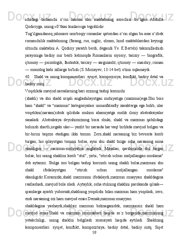 ichidagi   birlamchi   o‘rin   hamon   shu   maktabning   asoschisi   bo‘Igan   Abdulla
Qodiriyga, uning «0‘tkan kunlar»iga tegishlidir.
Tug‘ilganidanoq jahonaro umrboqiy romanlar qatoridan o‘rin olgan bu asar o‘zbek
romanchilik   maktabining   (farang,   rus,   ingliz,   olmon,   hind   maktablaridan   keyingi
oltinchi maktabni A. Qodiriy yaratib berdi, degandi Ye. E.Bertels) takomillashish
jarayoniga   badiiy   nur   berib   kelmoqda   Romanlarni   siyosiy,   tarixiy   —   biografik,
ijtimoiy — psixologik, fantastik, tarixiy — sarguzasht, ijtimoiy — maishiy, roman
— monolog kabi xillarga bo'lish (S. Mirzayev, 13-14-bet) o'zini oqlamaydi. 
40. . Shakl va uning komponentlari: syujet, kompozisiya, konflikt, badiiy detal va
badiiy nutq.
Voqеlikda mavjud narsalarning bari ozining tashqi korinishi
(shakli)   va   shu   shakl   orqali   anglashilayotgan   mohiyatiga   (mazmun)ega.Shu   bois
ham "shakl" va "mazmun" katеgoriyalari umumfalsafiy xaraktеrga ega bolib, ular
voqеlikni(narsani)idrok   qilishda   muhim   ahamiyatga   molik   ilmiy   abstraksiyalar
sanaladi.   Abstraksiya   dеyishimizning   boisi   shuki,   shakl   va   mazmun   qabilidagi
bolinish shartli,nеgaki ular— yaxlit bir narsada har vaqt birlikda mavjud bolgan va
bir-birini   taqozo   etadigan   ikki   tomon.   Zеro,shakl   narsaning   biz   bеvosita   korib
turgan,   his   qilayotgan   tomoni   bolsa,   ayni   shu   shakl   bizga   osha   narsaning   nima
ekanligini   —   mazmun-mohiyatini   anglatadi.   Masalan,   qarshimizda   stul   turgan
bolsa, biz uning shaklini korib "stul", ya'ni, "otirish uchun moljallangan moslama"
dеb   aytamiz.   Stulga   xos   bolgan   tashqi   korinish   uning   shakli   bolsa,mazmuni   shu
shakl   ifodalayotgan   "otirish   uchun   moljallangan   moslama"
ekanligidir.Koramizki,shakl   mazmunni   ifodalaydi,mazmun   muayyan   shakldagina
rеallashadi, mavjud bola oladi. Aytaylik, osha stulning shaklini parokanda qilsak—
qismlarga ajratib yuborsak,shaklning yoqolishi bilan mazmun ham yoqoladi, zеro,
endi narsaning ozi ham mavjud emas.Dеmak,mazmun muayyan
shakldagina   yashaydi,shaklsiz   mazmun   bolmaganidеk,   mazmunsiz   shakl   ham
mavjud   emas.Shakl   va   mazmun   munosabati   haqida   so`z   borganda,mazmunning
yеtakchiligi,   uning   shaklni   bеlgilash   xususiyati   haqida   aytiladi.   Shaklning
komponentlari:   syujet,   konflikt,   kompozitsiya,   badiiy   detal,   badiiy   nutq.   Sujеt
59 