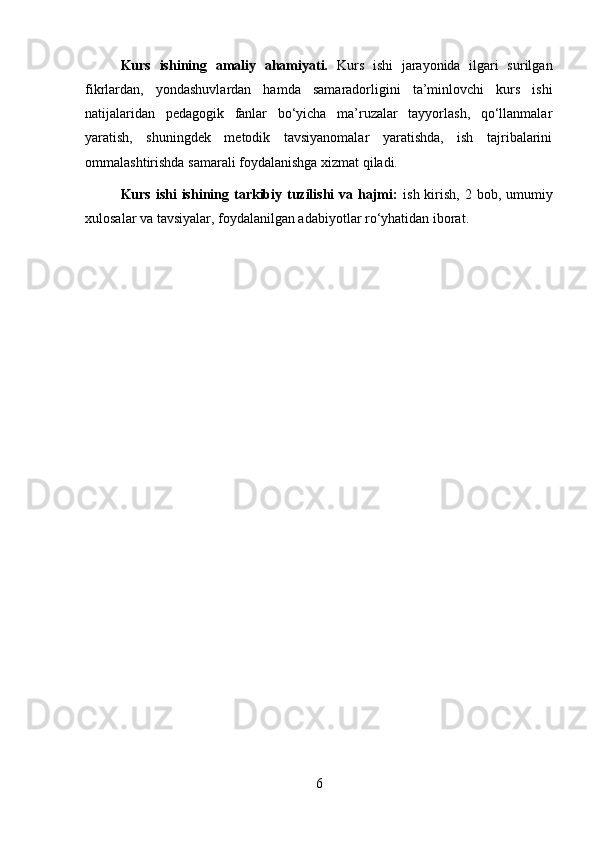 Kurs   ishining   amaliy   ahamiyati.   Kurs   ishi   jarayonida   ilgari   surilgan
fikrlardan,   yondashuvlardan   hamda   samaradorligini   ta’minlovchi   kurs   ishi
natijalaridan   pedagogik   fanlar   bo‘yicha   ma’ruzalar   tayyorlash,   qo‘llanmalar
yaratish,   shuningdek   metodik   tavsiyanomalar   yaratishda,   ish   tajribalarini
ommalashtirishda samarali foydalanishga xizmat qiladi.
Kurs ishi  ishining tarkibiy tuzilishi  va hajmi:   ish kirish, 2 bob, umumiy
xulosalar va tavsiyalar, foydalanilgan adabiyotlar ro‘yhatidan iborat.
6 