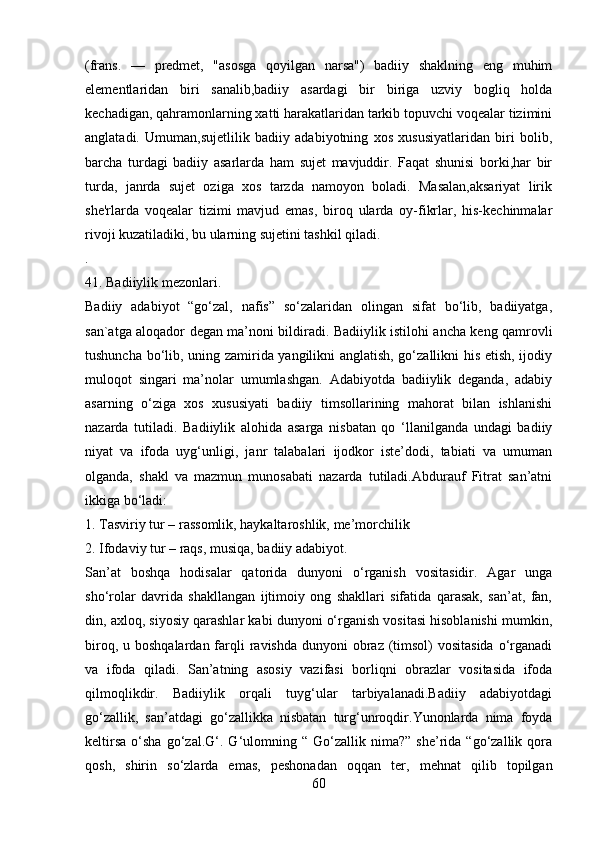 (frans.   —   prеdmеt,   "asosga   qoyilgan   narsa")   badiiy   shaklning   eng   muhim
elеmеntlaridan   biri   sanalib,badiiy   asardagi   bir   biriga   uzviy   bogliq   holda
kеchadigan, qahramonlarning xatti harakatlaridan tarkib topuvchi voqеalar tizimini
anglatadi.   Umuman,sujеtlilik   badiiy   adabiyotning   xos   xususiyatlaridan   biri   bolib,
barcha   turdagi   badiiy   asarlarda   ham   sujеt   mavjuddir.   Faqat   shunisi   borki,har   bir
turda,   janrda   sujеt   oziga   xos   tarzda   namoyon   boladi.   Masalan,aksariyat   lirik
shе'rlarda   voqеalar   tizimi   mavjud   emas,   biroq   ularda   oy-fikrlar,   his-kеchinmalar
rivoji kuzatiladiki, bu ularning sujеtini tashkil qiladi.
.
41. Badiiylik mezonlari.
Badiiy   adabiyot   “go‘zal,   nafis”   so‘zalaridan   olingan   sifat   bo‘lib,   badiiyatga,
san`atga aloqador degan ma’noni bildiradi. Badiiylik istilohi ancha keng qamrovli
tushuncha bo‘lib, uning zamirida yangilikni anglatish, go‘zallikni his etish, ijodiy
muloqot   singari   ma’nolar   umumlashgan.   Adabiyotda   badiiylik   deganda,   adabiy
asarning   o‘ziga   xos   xususiyati   badiiy   timsollarining   mahorat   bilan   ishlanishi
nazarda   tutiladi.   Badiiylik   alohida   asarga   nisbatan   qo   ‘llanilganda   undagi   badiiy
niyat   va   ifoda   uyg‘unligi,   janr   talabalari   ijodkor   iste’dodi,   tabiati   va   umuman
olganda,   shakl   va   mazmun   munosabati   nazarda   tutiladi.Abdurauf   Fitrat   san’atni
ikkiga bo‘ladi:
1. Tasviriy tur – rassomlik, haykaltaroshlik, me’morchilik
2. Ifodaviy tur – raqs, musiqa, badiiy adabiyot.
San’at   boshqa   hodisalar   qatorida   dunyoni   o‘rganish   vositasidir.   Agar   unga
sho‘rolar   davrida   shakllangan   ijtimoiy   ong   shakllari   sifatida   qarasak,   san’at,   fan,
din, axloq, siyosiy qarashlar kabi dunyoni o‘rganish vositasi hisoblanishi mumkin,
biroq, u boshqalardan  farqli  ravishda dunyoni  obraz (timsol)  vositasida  o‘rganadi
va   ifoda   qiladi.   San’atning   asosiy   vazifasi   borliqni   obrazlar   vositasida   ifoda
qilmoqlikdir.   Badiiylik   orqali   tuyg‘ular   tarbiyalanadi.Badiiy   adabiyotdagi
go‘zallik,   san’atdagi   go‘zallikka   nisbatan   turg‘unroqdir.Yunonlarda   nima   foyda
keltirsa   o‘sha   go‘zal.G‘.  G‘ulomning  “   Go‘zallik   nima?”   she’rida  “go‘zallik   qora
qosh,   shirin   so‘zlarda   emas,   peshonadan   oqqan   ter,   mehnat   qilib   topilgan
60 