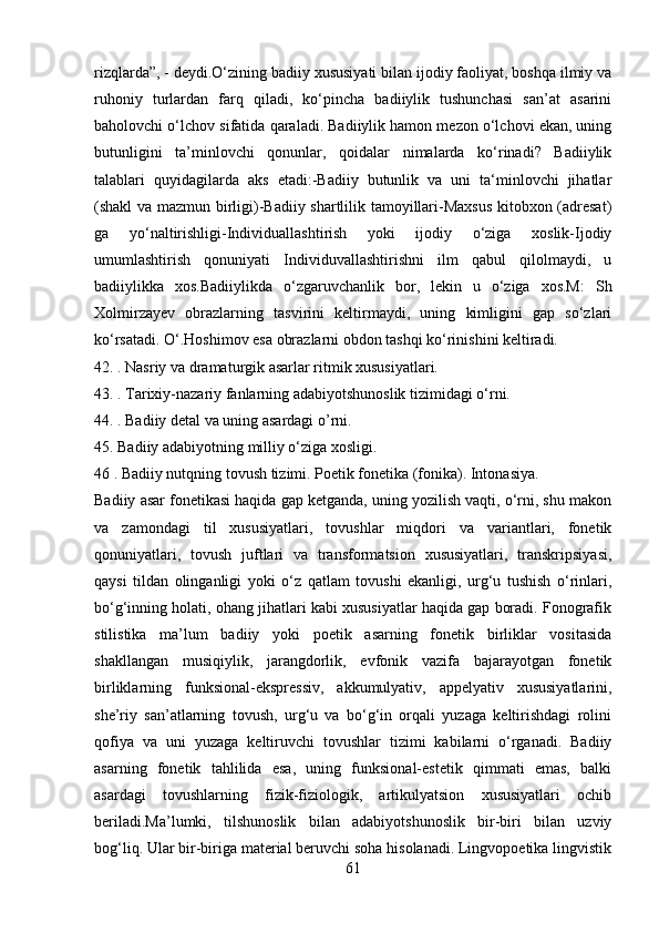 rizqlarda”, - deydi.O‘zining badiiy xususiyati bilan ijodiy faoliyat, boshqa ilmiy va
ruhoniy   turlardan   farq   qiladi,   ko‘pincha   badiiylik   tushunchasi   san’at   asarini
baholovchi o‘lchov sifatida qaraladi. Badiiylik hamon mezon o‘lchovi ekan, uning
butunligini   ta’minlovchi   qonunlar,   qoidalar   nimalarda   ko‘rinadi?   Badiiylik
talablari   quyidagilarda   aks   etadi:-Badiiy   butunlik   va   uni   ta‘minlovchi   jihatlar
(shakl va mazmun birligi)-Badiiy shartlilik tamoyillari-Maxsus  kitobxon (adresat)
ga   yo‘naltirishligi-Individuallashtirish   yoki   ijodiy   o‘ziga   xoslik-Ijodiy
umumlashtirish   qonuniyati   Individuvallashtirishni   ilm   qabul   qilolmaydi,   u
badiiylikka   xos.Badiiylikda   o‘zgaruvchanlik   bor,   lekin   u   o‘ziga   xos.M:   Sh
Xolmirzayev   obrazlarning   tasvirini   keltirmaydi,   uning   kimligini   gap   so‘zlari
ko‘rsatadi. O‘.Hoshimov esa obrazlarni obdon tashqi ko‘rinishini keltiradi.
42. . Nasriy va dramaturgik asarlar ritmik xususiyatlari.
43. . Tarixiy-nazariy fanlarning adabiyotshunoslik tizimidagi o‘rni.
44. . Badiiy detal va uning asardagi o’rni.
45. Badiiy adabiyotning milliy o‘ziga xosligi.
46 . Badiiy nutqning tovush tizimi. Poetik fonetika (fonika). Intonasiya.
Badiiy asar fonetikasi haqida gap ketganda, uning yozilish vaqti, o‘rni, shu makon
va   zamondagi   til   xususiyatlari,   tovushlar   miqdori   va   variantlari,   fonetik
qonuniyatlari,   tovush   juftlari   va   transformatsion   xususiyatlari,   transkripsiyasi,
qaysi   tildan   olinganligi   yoki   o‘z   qatlam   tovushi   ekanligi,   urg‘u   tushish   o‘rinlari,
bo‘g‘inning holati, ohang jihatlari kabi xususiyatlar haqida gap boradi. Fonografik
stilistika   ma’lum   badiiy   yoki   poetik   asarning   fonetik   birliklar   vositasida
shakllangan   musiqiylik,   jarangdorlik,   evfonik   vazifa   bajarayotgan   fonetik
birliklarning   funksional-ekspressiv,   akkumulyativ,   appelyativ   xususiyatlarini,
she’riy   san’atlarning   tovush,   urg‘u   va   bo‘g‘in   orqali   yuzaga   keltirishdagi   rolini
qofiya   va   uni   yuzaga   keltiruvchi   tovushlar   tizimi   kabilarni   o‘rganadi.   Badiiy
asarning   fonetik   tahlilida   esa,   uning   funksional-estetik   qimmati   emas,   balki
asardagi   tovushlarning   fizik-fiziologik,   artikulyatsion   xususiyatlari   ochib
beriladi.Ma’lumki,   tilshunoslik   bilan   adabiyotshunoslik   bir-biri   bilan   uzviy
bog‘liq. Ular bir-biriga material beruvchi soha hisolanadi. Lingvopoetika lingvistik
61 