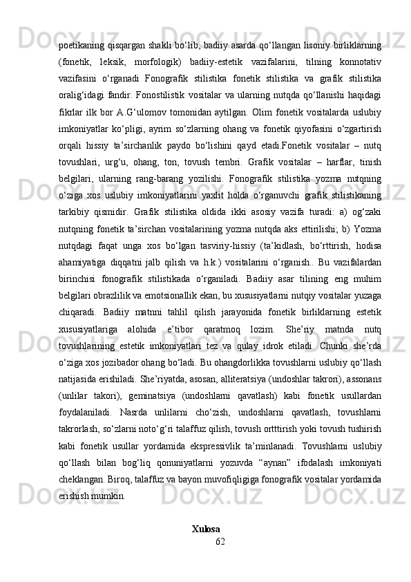 poetikaning qisqargan shakli  bo‘lib, badiiy asarda qo‘llangan lisoniy birliklarning
(fonetik,   leksik,   morfologik)   badiiy-estetik   vazifalarini,   tilning   konnotativ
vazifasini   o‘rganadi   Fonografik   stilistika   fonetik   stilistika   va   grafik   stilistika
oralig‘idagi   fandir.   Fonostilistik   vositalar   va   ularning   nutqda   qo‘llanishi   haqidagi
fikrlar   ilk   bor   A.G‘ulomov   tomonidan   aytilgan.   Olim   fonetik   vositalarda   uslubiy
imkoniyatlar   ko‘pligi,   ayrim   so‘zlarning   ohang   va   fonetik   qiyofasini   o‘zgartirish
orqali   hissiy   ta’sirchanlik   paydo   bo‘lishini   qayd   etadi.Fonetik   vositalar   –   nutq
tovushlari,   urg‘u,   ohang,   ton,   tovush   tembri.   Grafik   vositalar   –   harflar,   tinish
belgilari,   ularning   rang-barang   yozilishi.   Fonografik   stilistika   yozma   nutqning
o‘ziga   xos   uslubiy   imkoniyatlarini   yaxlit   holda   o‘rganuvchi   grafik   stilistikaning
tarkibiy   qismidir.   Grafik   stilistika   oldida   ikki   asosiy   vazifa   turadi:   а)   og‘zaki
nutqning  fonetik  ta’sirchan   vositalarining  yozma   nutqda   aks   ettirilishi;   b)   Yozma
nutqdagi   faqat   unga   xos   bo‘lgan   tasviriy-hissiy   (ta’kidlash,   bo‘rttirish,   hodisa
ahamiyatiga   diqqatni   jalb   qilish   va   h.k.)   vositalarini   o‘rganish..   Bu   vazifalardan
birinchisi   fonografik   stilistikada   o‘rganiladi.   Badiiy   asar   tilining   eng   muhim
belgilari obrazlilik va emotsionallik ekan, bu xususiyatlarni nutqiy vositalar yuzaga
chiqaradi.   Badiiy   matnni   tahlil   qilish   jarayonida   fonetik   birliklarning   estetik
xususiyatlariga   alohida   e’tibor   qaratmoq   lozim.   She’riy   matnda   nutq
tovushlarining   estetik   imkoniyatlari   tez   va   qulay   idrok   etiladi.   Chunki   she’rda
o‘ziga xos jozibador ohang bo‘ladi. Bu ohangdorlikka tovushlarni uslubiy qo‘llash
natijasida erishiladi. She’riyatda, asosan, alliteratsiya (undoshlar takrori), assonans
(unlilar   takori),   geminatsiya   (undoshlarni   qavatlash)   kabi   fonetik   usullardan
foydalaniladi.   Nasrda   unlilarni   cho‘zish,   undoshlarni   qavatlash,   tovushlarni
takrorlash, so‘zlarni noto‘g‘ri talaffuz qilish, tovush ortttirish yoki tovush tushirish
kabi   fonetik   usullar   yordamida   ekspressivlik   ta’minlanadi.   Tovushlarni   uslubiy
qo‘llash   bilan   bog‘liq   qonuniyatlarni   yozuvda   “aynan”   ifodalash   imkoniyati
cheklangan. Biroq, talaffuz va bayon muvofiqligiga fonografik vositalar yordamida
erishish mumkin.
                                                       Xulosa
62 