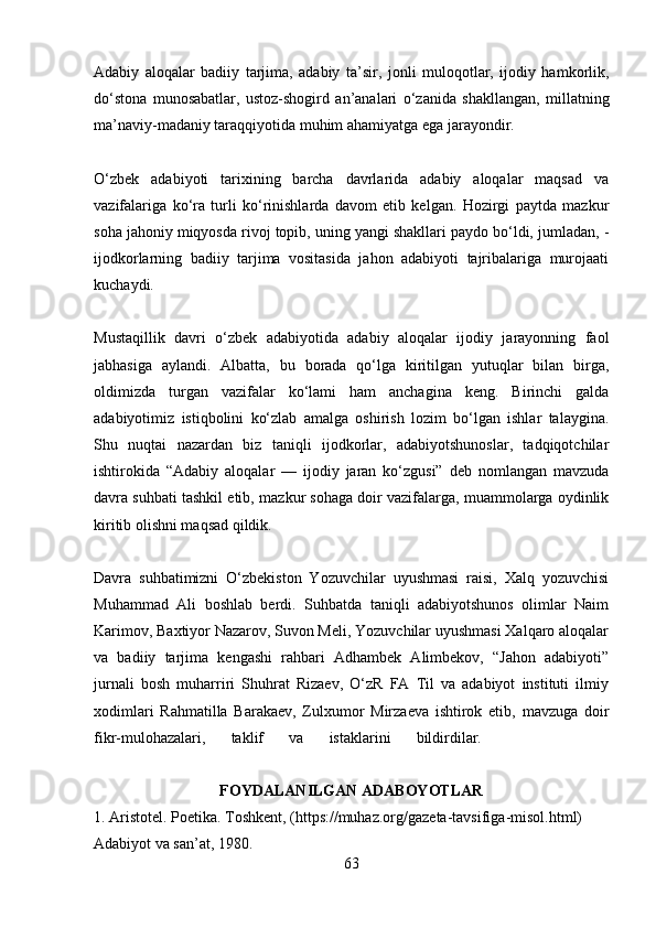 Adabiy   aloqalar   badiiy   tarjima,   adabiy   ta’sir,   jonli   muloqotlar,   ijodiy   hamkorlik,
do‘stona   munosabatlar,   ustoz-shogird   an’analari   o‘zanida   shakllangan,   millatning
ma’naviy-madaniy taraqqiyotida muhim ahamiyatga ega  jarayondir.
O‘zbek   adabiyoti   tarixining   barcha   davrlarida   adabiy   aloqalar   maqsad   va
vazifalariga   ko‘ra   turli   ko‘rinishlarda   davom   etib   kelgan.   Hozirgi   paytda   mazkur
soha jahoniy miqyosda rivoj topib, uning yangi shakllari paydo bo‘ldi, jumladan,  -
ijodkorlarning   badiiy   tarjima   vositasida   jahon   adabiyoti   tajribalariga   murojaati
kuchaydi.
Mustaqillik   davri   o‘zbek   adabiyotida   adabiy   aloqalar   ijodiy   jarayonning   faol
jabhasiga   aylandi.   Albatta,   bu   borada   qo‘lga   kiritilgan   yutuqlar   bilan   birga,
oldimizda   turgan   vazifalar   ko‘lami   ham   anchagina   keng.   Birinchi   galda
adabiyotimiz   istiqbolini   ko‘zlab   amalga   oshirish   lozim   bo‘lgan   ishlar   talaygina.
Shu   nuqtai   nazardan   biz   taniqli   ijodkorlar,   adabiyotshunoslar,   tadqiqotchilar
ishtirokida   “Adabiy   aloqalar   —   ijodiy   jaran   ko‘zgusi”   deb   nomlangan   mavzuda
davra suhbati tashkil etib,  mazkur sohaga doir vazifalarga, muammolarga oydinlik
kiritib olishni maqsad qildik.
Davra   suhbatimizni   O‘zbekiston   Yozuvchilar   uyushmasi   raisi,   Xalq   yozuvchisi
Muhammad   Ali   boshlab   berdi.   Suhbatda   taniqli   adabiyotshunos   olimlar   Naim
Karimov, Baxtiyor Nazarov, Suvon Meli, Yozuvchilar uyushmasi Xalqaro aloqalar
va   badiiy   tarjima   kengashi   rahbari   Adhambek   Alimbekov,   “Jahon   adabiyoti”
jurnali   bosh   muharriri   Shuhrat   Rizaev,   O‘zR   FA   Til   va   adabiyot   instituti   ilmiy
xodimlari   Rahmatilla   Barakaev,   Zulxumor   Mirzaeva   ishtirok   etib,   mavzuga   doir
fikr-mulohazalari,   taklif   va   istaklarini   bildirdilar.          
FOYDALANILGAN ADABOYOTLAR
1. Aristotel. Poetika. Toshkent, (https://muhaz.org/gazeta-tavsifiga-misol.html) 
Adabiyot va san’at, 1980. 
63 