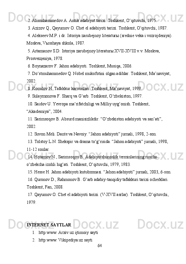 2. Alimuhammedov A. Antik adabiyot tarixi. Toshkent, O‘qituvchi, 1975. 
 3. Azizov Q., Qayumov O. Chet el adabiyoti tarixi. Toshkent, O‘qituvchi, 1987. 
 4. Alekseev M.P. i dr. Istoriya zarubejnoy literaturы (srednie veka i vozrojdeniya).
Moskva, Vыsshaya shkola, 1987. 
 5. Artamanov S.D. Istoriya zarubejnoy literaturы XVII-XVIII v.v. Moskva, 
Prosveщeniya, 1978. 
 6. Boynazarov F. Jahon adabiyoti. Toshkent, Musiqa, 2006. 
 7. Do‘stmuhammedov Q. Nobel mukofotini olgan adiblar. Toshkent, Ma’naviyat, 
2002. 
 8. Komilov N. Tafakkur karvonlari. Toshkent, Ma’naviyat, 1999. 
 9. Sulaymonova F. Sharq va G‘arb. Toshkent, O‘zbekiston, 1997. 
 10. Saidov U. Yevropa ma’rifatchiligi va Milliy uyg‘onish. Toshkent, 
“Akademiya”, 2004. 
 11. Sarimsoqov B. Absurd manisizlikdir. “O‘zbekiston adabiyoti va san’ati”, 
2002. 
 12. Suvon Meli. Dante va Navoiy. “Jahon adabiyoti” jurnali, 1998, 2-son. 
 13. Tolstoy L.N. Shekspir va drama to‘g‘risida. “Jahon adabiyoti” jurnali, 1998, 
11-12 sonlar. 
 14. Hotamov N., Sarimsoqov B. Adabiyotshunoslik terminlarining ruscha-
o‘zbekcha izohli lug‘ati. Toshkent, O‘qituvchi, 1979, 1983. 
 15. Hesse H. Jahon adabiyoti kutubxonasi. “Jahon adabiyoti” jurnali, 2003, 6-son. 
 16. Quronov D., Rahmonov B. G‘arb adabiy-tanqidiy tafakkuri tarixi ocherklari. 
Toshkent, Fan, 2008. 
 17. Qayumov O. Chet el adabiyoti tarixi. (V-XVII asrlar). Toshkent, O‘qituvchi, 
1979.
INTERNET SAYTLAR
1.       http.www. Arxiv.uz   ijtimoiy   sayti
2.       http.www. Vikipediya.uz   sayti
64