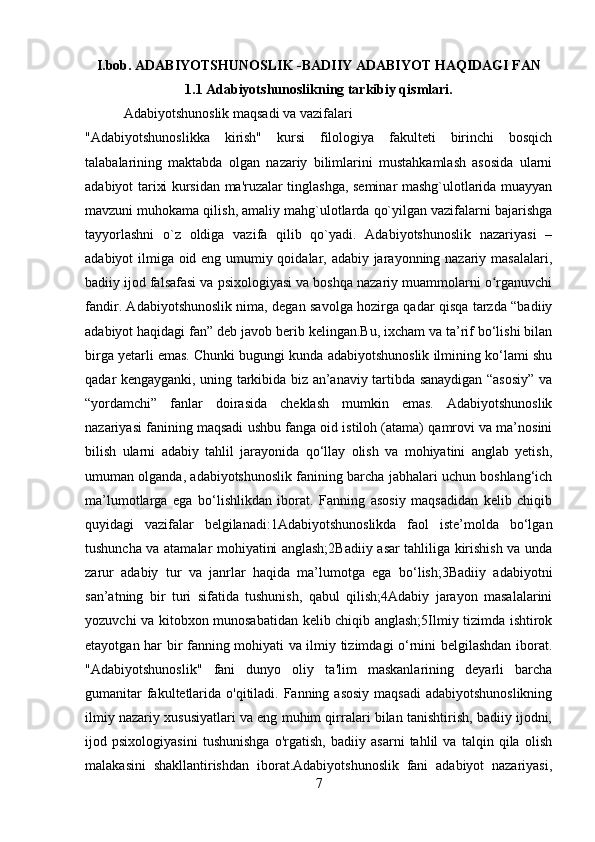 I.bob. ADABIYOTSHUNOSLIK -BADIIY ADABIYOT HAQIDAGI FAN
1.1 Adabiyotshunoslikning tarkibiy qismlari.
           Adabiyotshunoslik maqsadi va vazifalari
"Adabiyotshunoslikka   kirish"   kursi   filologiya   fakultеti   birinchi   bosqich
talabalarining   maktabda   olgan   nazariy   bilimlarini   mustahkamlash   asosida   ularni
adabiyot tarixi kursidan ma'ruzalar tinglashga, sеminar mashg`ulotlarida muayyan
mavzuni muhokama qilish, amaliy mahg`ulotlarda qo`yilgan vazifalarni bajarishga
tayyorlashni   o`z   oldiga   vazifa   qilib   qo`yadi.   Adabiyotshunoslik   nazariyasi   –
adabiyot ilmiga oid eng umumiy qoidalar, adabiy jarayonning nazariy masalalari,
badiiy ijod falsafasi va psixologiyasi va boshqa nazariy muammolarni o rganuvchiʻ
fandir. Adabiyotshunoslik nima, degan savolga hozirga qadar qisqa tarzda “badiiy
adabiyot haqidagi fan” deb javob berib kelingan.Bu, ixcham va ta’rif bo‘lishi bilan
birga yetarli emas. Chunki bugungi kunda adabiyotshunoslik ilmining ko‘lami shu
qadar kengayganki, uning tarkibida biz an’anaviy tartibda sanaydigan “asosiy” va
“yordamchi”   fanlar   doirasida   cheklash   mumkin   emas.   Adabiyotshunoslik
nazariyasi fanining maqsadi ushbu fanga oid istiloh (atama) qamrovi va ma’nosini
bilish   ularni   adabiy   tahlil   jarayonida   qo‘llay   olish   va   mohiyatini   anglab   yetish,
umuman olganda, adabiyotshunoslik fanining barcha jabhalari uchun boshlang‘ich
ma’lumotlarga   ega   bo‘lishlikdan   iborat.   Fanning   asosiy   maqsadidan   kelib   chiqib
quyidagi   vazifalar   belgilanadi:1Adabiyotshunoslikda   faol   iste’molda   bo‘lgan
tushuncha va atamalar mohiyatini anglash;2Badiiy asar tahliliga kirishish va unda
zarur   adabiy   tur   va   janrlar   haqida   ma’lumotga   ega   bo‘lish;3Badiiy   adabiyotni
san’atning   bir   turi   sifatida   tushunish,   qabul   qilish;4Adabiy   jarayon   masalalarini
yozuvchi va kitobxon munosabatidan kelib chiqib anglash;5Ilmiy tizimda ishtirok
etayotgan har bir fanning mohiyati va ilmiy tizimdagi o‘rnini belgilashdan iborat.
"Adabiyotshunoslik"   fani   dunyo   oliy   ta'lim   maskanlarining   deyarli   barcha
gumanitar  fakultetlarida o'qitiladi. Fanning asosiy maqsadi  adabiyotshunoslikning
ilmiy nazariy xususiyatlari va eng muhim qirralari bilan tanishtirish, badiiy ijodni,
ijod   psixologiyasini   tushunishga   o'rgatish,   badiiy   asarni   tahlil   va   talqin   qila   olish
malakasini   shakllantirishdan   iborat.Adabiyotshunoslik   fani   adabiyot   nazariyasi,
7 