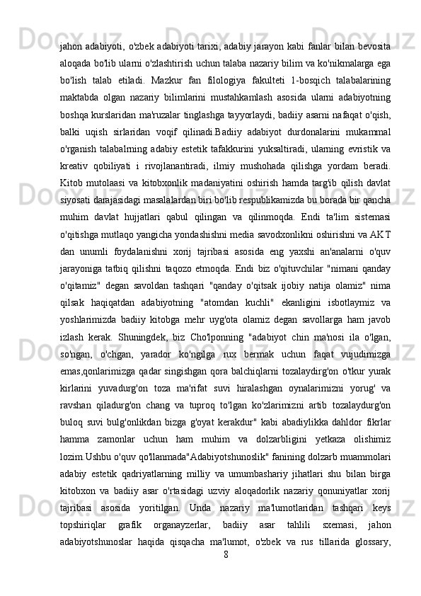 jahon adabiyoti, o'zbek  adabiyoti  tarixi, adabiy jarayon kabi  fanlar  bilan bevosita
aloqada bo'lib ularni o'zlashtirish uchun talaba nazariy bilim va ko'nikmalarga ega
bo'lish   talab   etiladi.   Mazkur   fan   filologiya   fakulteti   1-bosqich   talabalarining
maktabda   olgan   nazariy   bilimlarini   mustahkamlash   asosida   ularni   adabiyotning
boshqa kurslaridan ma'ruzalar tinglashga tayyorlaydi, badiiy asarni nafaqat o'qish,
balki   uqish   sirlaridan   voqif   qilinadi.Badiiy   adabiyot   durdonalarini   mukammal
o'rganish   talabalrning   adabiy   estetik   tafakkurini   yuksaltiradi,   ularning   evristik   va
kreativ   qobiliyati   i   rivojlanantiradi,   ilmiy   mushohada   qilishga   yordam   beradi.
Kitob   mutolaasi   va   kitobxonlik   madaniyatini   oshirish   hamda   targ'ib   qilish   davlat
siyosati darajasidagi masalalardan biri bo'lib respublikamizda bu borada bir qancha
muhim   davlat   hujjatlari   qabul   qilingan   va   qilinmoqda.   Endi   ta'lim   sistemasi
o'qitishga mutlaqo yangicha yondashishni media savodxonlikni oshirishni va AKT
dan   unumli   foydalanishni   xorij   tajribasi   asosida   eng   yaxshi   an'analarni   o'quv
jarayoniga   tatbiq   qilishni   taqozo   etmoqda.   Endi   biz   o'qituvchilar   "nimani   qanday
o'qitamiz"   degan   savoldan   tashqari   "qanday   o'qitsak   ijobiy   natija   olamiz"   nima
qilsak   haqiqatdan   adabiyotning   "atomdan   kuchli"   ekanligini   isbotlaymiz   va
yoshlarimizda   badiiy   kitobga   mehr   uyg'ota   olamiz   degan   savollarga   ham   javob
izlash   kerak.   Shuningdek,   biz   Cho'lponning   "adabiyot   chin   ma'nosi   ila   o'lgan,
so'ngan,   o'chgan,   yarador   ko'ngilga   rux   bermak   uchun   faqat   vujudimizga
emas,qonlarimizga   qadar   singishgan   qora   balchiqlarni   tozalaydirg'on   o'tkur   yurak
kirlarini   yuvadurg'on   toza   ma'rifat   suvi   hiralashgan   oynalarimizni   yorug'   va
ravshan   qiladurg'on   chang   va   tuproq   to'lgan   ko'zlarimizni   artib   tozalaydurg'on
buloq   suvi   bulg'onlikdan   bizga   g'oyat   kerakdur"   kabi   abadiylikka   dahldor   fikrlar
hamma   zamonlar   uchun   ham   muhim   va   dolzarbligini   yetkaza   olishimiz
lozim.Ushbu o'quv qo'llanmada"Adabiyotshunoslik" fanining dolzarb muammolari
adabiy   estetik   qadriyatlarning   milliy   va   umumbashariy   jihatlari   shu   bilan   birga
kitobxon   va   badiiy   asar   o'rtasidagi   uzviy   aloqadorlik   nazariy   qonuniyatlar   xorij
tajribasi   asosida   yoritilgan.   Unda   nazariy   ma'lumotlaridan   tashqari   keys
topshiriqlar   grafik   organayzerlar,   badiiy   asar   tahlili   sxemasi,   jahon
adabiyotshunoslar   haqida   qisqacha   ma'lumot,   o'zbek   va   rus   tillarida   glossary,
8 