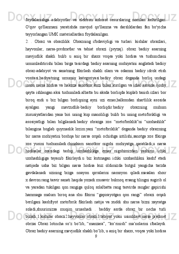 foydalanishga   adabiyotlar   va   elektron   axborot   resurslaring   nomlari   keltirilgan.
O'quv   qo'llanmani   yaratishda   mavjud   qo'llanma   va   darsliklardan   fan   bo'yicha
tayyorlangan UMK materiallardan foydalanilgan.
2.   .   Obraz   va   obrazlilik.   Obrazning   ifodaviyligi   va   turlari:   kishilar   obrazlari,
hayvonlar,   narsa-predmetlar   va   tabiat   obrazi   (peyzaj).   obraz   badiiy   asarning
mavjudlik   shakli   bulib   u   aniq   bir   shaxs   voqea   yoki   hodisa   va   tushunchani
umumlashtirishi   bilan   birga   tasirdagi   badiiy   asarning   mohiyatini   anglatadi   badiiy
obraz-adabiyot   va   sanatning   fikirlash   shakli   olam   va   odamni   badiiy   idrok   etish
vositasi,badiyatning   umumiy   kategoriyasi.badiiy   obraz   deganda   borliq   undagi
inson  narsa   hodisa  va hakoza  sanotkor  kuzi   bilan  kurilgan va  idial  asosida  ijodiy
qayta ishlangan aksi tushuniladi.albatta bu aksda borliqda kuplab tanish izlari bor
biroq   endi   u   biz   bilgan   borliqning   ayni   uzi   emas,balkondan   shartlilik   asosida
ajralgan   yangi   mavzudlik-badiiy   borliqdir.badiiy   obrazning   muhum
xususiyatlaridan   yana   biri   uning   kup   manoliligi   bulib   bu   uning   metoforikligi   va
asosiyatligi   bilan   bilgilanadi.badiiy   obrazga   xos   “metoforiklik”ni   “uxshashlik”
bilangina   boglab   quymaslik   lozim.yani   “metoforiklik”   deganda   badiiy   obrazning
bir  narsa mohiyatini  boshqa bir narsa orqali ochishga intilishi,sanotga  xos fikirga
xos   yusini   tushunuladi.chinakam   sanotkor   nigohi   mohiyatga   qaratiladi,u   narsa
hodisalar   orasidagi   tashqi   uxshashlikga   emas   nigohimizdan   yashirin   ichki
uxshashligiga   tayanib   fikirlaydi.u   biz   kutmagan   ichki   uxshashlikni   kashf   etadi
natijada   usha   biz   bilgan   narsa   hodisa   kuz   oldimizda   butgul   yangicha   tarzda
gavdalanadi   uzining   bizga   noayon   qirralarini   namoyon   qiladi.masalan   shoir
x.davron rang tasvir sanati haqida yozadi:musavir bulmoq ersang tilingni sugirib ol
va   yaradan   tukilgan   qon   rangiga   quloq   solalbatta   rang   tasvirda   ranglar   gapirishi
hammaga   malum   biroq   ana   shu   fikirni   “gapirayotgan   qon   rangi”   obrazi   orqali
berilgani   kashfiyot   metoforik   fikirlash   natija   va   xuddi   shu   narsa   bizni   xayratga
soladi,shuurimizsa   muqim   urnashadi   .   baddiy   asrda   obraz   bir   necha   turli
buladi;1.kishilar   obrazi2.hayvonlar   obrazi3.tabiyat   yokii   usimlilar4.narsa   predmet
obrzai   Obraz   lotincha   so‘z   bo‘lib,   “manzara”,   “ko‘rinish”   ma’nolarini   ifoalaydi.
Obraz badiiy asarning mavjudlik shakli bo‘lib, u aniq bir shaxs, voqea yoki hodisa
9 