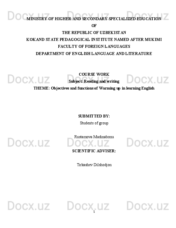 MINISTRY OF HIGHER AND SECONDARY SPECIALIZED EDUCATION
OF
THE REPUBLIC OF UZBEKISTAN
KOKAND STATE PEDAGOGICAL INSTITUTE NAMED AFTER MUKIMI
FACULTY OF FOREIGN LANGUAGES
DEPARTMENT OF ENGLISH LANGUAGE AND LITERATURE
COURSE WORK
Subject: Reading and writing
THEME: Objectives and functions of Warming up in learning English
SUBMITTED BY:
Students of group
Rustamova Madinabonu
SCIENTIFIC ADVISER:
Tirkashev Dilshodjon
1 