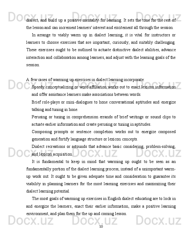 dialect, and build up a positive mentality for learning. It sets the tone for the rest  of
the lesson and can increment learners' interest and excitement all through the session.
In   arrange   to   viably   warm   up   in   dialect   learning,   it   is   vital   for   instructors   or
learners   to   choose   exercises   that   are   important,   curiously,   and   suitably   challenging.
These   exercises   ought   to   be   outlined   to   actuate   distinctive   dialect   abilities,   advance
interaction and collaboration among learners, and adjust with the learning goals of the
session.
A few cases of warming up exercises in dialect learning incorporate:
Speedy conceptualizing or word affiliation works out to enact lexicon information
and offer assistance learners make associations between words.
Brief   role-plays   or   mini-dialogues   to   hone   conversational   aptitudes   and   energize
talking and tuning in hone.
Perusing   or   tuning   in   comprehension   errands   of   brief   writings   or   sound   clips   to
actuate earlier information and create perusing or tuning in aptitudes.
Composing   prompts   or   sentence   completion   works   out   to   energize   composed
generation and fortify language structure or lexicon concepts.
Dialect   recreations   or   astounds   that   advance   basic   considering,   problem-solving,
and lexicon acquisition.
It   is   fundamental   to   keep   in   mind   that   warming   up   ought   to   be   seen   as   an
fundamentally portion of the dialect learning process, instead of a unimportant warm-
up   work   out.   It   ought   to   be   given   adequate   time   and   consideration   to   guarantee   its
viability   in   planning   learners   for   the   most   learning   exercises   and   maximizing   their
dialect learning potential.
The most goals of warming up exercises in English dialect educating are to lock in
and   energize   the   learners,   enact   their   earlier   information,   make   a   positive   learning
environment, and plan them for the up and coming lesson.
10 