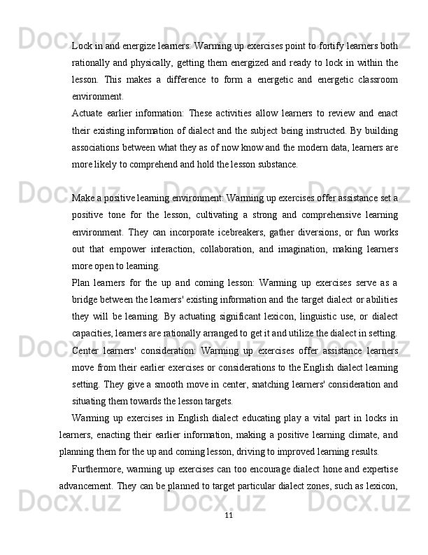 Lock in and energize learners: Warming up exercises point to fortify learners both
rationally  and   physically,  getting  them  energized  and  ready  to  lock  in  within  the
lesson.   This   makes   a   difference   to   form   a   energetic   and   energetic   classroom
environment.
Actuate   earlier   information:   These   activities   allow   learners   to   review   and   enact
their existing information of dialect and the subject  being instructed. By building
associations between what they as of now know and the modern data, learners are
more likely to comprehend and hold the lesson substance.
Make a positive learning environment: Warming up exercises offer assistance set a
positive   tone   for   the   lesson,   cultivating   a   strong   and   comprehensive   learning
environment.   They   can   incorporate   icebreakers,   gather   diversions,   or   fun   works
out   that   empower   interaction,   collaboration,   and   imagination,   making   learners
more open to learning.
Plan   learners   for   the   up   and   coming   lesson:   Warming   up   exercises   serve   as   a
bridge between the learners' existing information and the target dialect or abilities
they   will   be   learning.   By   actuating   significant   lexicon,   linguistic   use,   or   dialect
capacities, learners are rationally arranged to get it and utilize the dialect in setting.
Center   learners'   consideration:   Warming   up   exercises   offer   assistance   learners
move from their earlier exercises or considerations to the English dialect learning
setting. They give a smooth move in center, snatching learners' consideration and
situating them towards the lesson targets.
Warming   up   exercises   in   English   dialect   educating   play   a   vital   part   in   locks   in
learners,   enacting   their   earlier   information,   making   a   positive   learning   climate,   and
planning them for the up and coming lesson, driving to improved learning results.
Furthermore, warming up exercises can too encourage dialect  hone and expertise
advancement. They can be planned to target particular dialect zones, such as lexicon,
11
