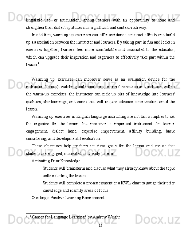 linguistic   use,   or   articulation,   giving   learners   with   an   opportunity   to   hone   and
strengthen their dialect aptitudes in a significant and context-rich way.
In addition, warming up exercises can offer assistance construct affinity and build
up a association between the instructor and learners. By taking part in fun and locks in
exercises   together,   learners   feel   more   comfortable   and   associated   to   the   educator,
which can upgrade their inspiration and eagerness to effectively take part within the
lesson. 4
Warming   up   exercises   can   moreover   serve   as   an   evaluation   device   for   the
instructor. Through watching and monitoring learners' execution and inclusion within
the   warm-up   exercises,   the   instructor   can   pick   up   bits   of   knowledge   into   learners'
qualities,   shortcomings,   and   zones   that   will   require   advance   consideration   amid   the
lesson.
Warming up exercises in English language instructing are not fair a implies to set
the   organize   for   the   lesson,   but   moreover   a   important   instrument   for   learner
engagement,   dialect   hone,   expertise   improvement,   affinity   building,   basic
considering, and developmental evaluation.
These   objectives   help   teachers   set   clear   goals   for   the   lesson   and   ensure   that
students are engaged, motivated, and ready to learn:
Activating Prior Knowledge:
Students will brainstorm and discuss what they already know about the topic
before starting the lesson.
Students will complete a pre-assessment or a KWL chart to gauge their prior
knowledge and identify areas of focus.
Creating a Positive Learning Environment:
4
  . "Games for Language Learning" by Andrew Wright
12