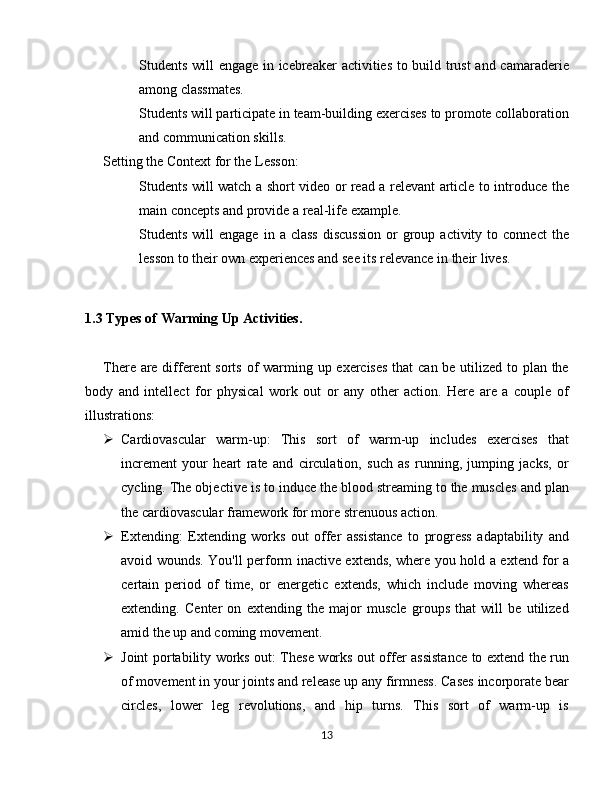 Students will engage in icebreaker activities to build trust  and camaraderie
among classmates.
Students will participate in team-building exercises to promote collaboration
and communication skills.
Setting the Context for the Lesson:
Students will watch a short video or read a relevant article to introduce the
main concepts and provide a real-life example.
Students  will   engage  in  a   class   discussion  or   group  activity  to  connect   the
lesson to their own experiences and see its relevance in their lives.
1.3 Types of Warming Up Activities.  
There are different  sorts of  warming up exercises that can be utilized to plan the
body   and   intellect   for   physical   work   out   or   any   other   action.   Here   are   a   couple   of
illustrations:
 Cardiovascular   warm-up:   This   sort   of   warm-up   includes   exercises   that
increment   your   heart   rate   and   circulation,   such   as   running,   jumping   jacks,   or
cycling. The objective is to induce the blood streaming to the muscles and plan
the cardiovascular framework for more strenuous action.
 Extending:   Extending   works   out   offer   assistance   to   progress   adaptability   and
avoid wounds. You'll perform inactive extends, where you hold a extend for a
certain   period   of   time,   or   energetic   extends,   which   include   moving   whereas
extending.   Center   on   extending   the   major   muscle   groups   that   will   be   utilized
amid the up and coming movement.
 Joint portability works out: These works out offer assistance to extend the run
of movement in your joints and release up any firmness. Cases incorporate bear
circles,   lower   leg   revolutions,   and   hip   turns.   This   sort   of   warm-up   is
13 