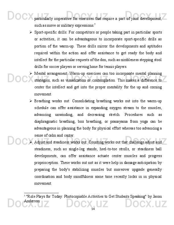 particularly   imperative   for   exercises   that   require   a   part   of   joint   development,
such as move or military expressions. 5
 Sport-specific drills:  For  competitors or people taking part in particular  sports
or   activities,   it   can   be   advantageous   to   incorporate   sport-specific   drills   as
portion   of   the   warm-up.   These   drills   mirror   the   developments   and   aptitudes
required   within   the   action   and   offer   assistance   to   get   ready   the   body   and
intellect for the particular requests of the don, such as nimbleness stepping stool
drills for soccer players or serving hone for tennis players.
 Mental   arrangement:   Warm-up   exercises   can   too   incorporate   mental   planning
strategies,   such   as   visualization   or   contemplation.   This   makes   a   difference   to
center   the   intellect   and   get   into   the   proper   mentality   for   the   up   and   coming
movement.
 Breathing   works   out:   Consolidating   breathing   works   out   into   the   warm-up
schedule   can   offer   assistance   in   expanding   oxygen   stream   to   the   muscles,
advancing   unwinding,   and   decreasing   stretch.   Procedures   such   as
diaphragmatic   breathing,   box   breathing,   or   pranayama   from   yoga   can   be
advantageous in planning the body for physical effort whereas too advancing a
sense of calm and center.
 Adjust and steadiness works out: Counting works out that challenge adjust and
steadiness,   such   as   single-leg   stands,   heel-to-toe   strolls,   or   steadiness   ball
developments,   can   offer   assistance   actuate   center   muscles   and   progress
proprioception. These works out not as it were help in damage anticipation by
preparing   the   body's   stabilizing   muscles   but   moreover   upgrade   generally
coordination   and   body   mindfulness   some   time   recently   locks   in   in   physical
movement.
5
  "Role Plays for Today: Photocopiable Activities to Get Students Speaking" by Jason
Anderson
14 