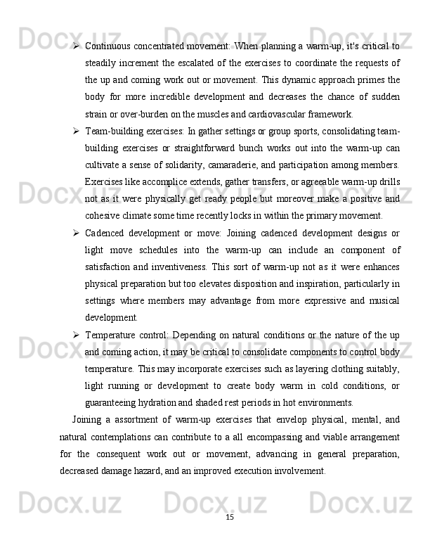  Continuous concentrated movement: When planning a warm-up, it's critical to
steadily   increment   the   escalated   of   the   exercises   to  coordinate   the  requests   of
the up and coming work out or movement. This dynamic approach primes the
body   for   more   incredible   development   and   decreases   the   chance   of   sudden
strain or over-burden on the muscles and cardiovascular framework.
 Team-building exercises: In gather settings or group sports, consolidating team-
building   exercises   or   straightforward   bunch   works   out   into   the   warm-up   can
cultivate a sense of solidarity, camaraderie, and participation among members.
Exercises like accomplice extends, gather transfers, or agreeable warm-up drills
not   as   it   were   physically   get   ready   people   but   moreover   make   a   positive   and
cohesive climate some time recently locks in within the primary movement.
 Cadenced   development   or   move:   Joining   cadenced   development   designs   or
light   move   schedules   into   the   warm-up   can   include   an   component   of
satisfaction   and   inventiveness.   This   sort   of   warm-up   not   as   it   were   enhances
physical preparation but too elevates disposition and inspiration, particularly in
settings   where   members   may   advantage   from   more   expressive   and   musical
development.
 Temperature control:  Depending  on natural  conditions  or  the  nature of  the up
and coming action, it may be critical to consolidate components to control body
temperature. This may incorporate exercises such as layering clothing suitably,
light   running   or   development   to   create   body   warm   in   cold   conditions,   or
guaranteeing hydration and shaded rest periods in hot environments.
Joining   a   assortment   of   warm-up   exercises   that   envelop   physical,   mental,   and
natural  contemplations can contribute to a all  encompassing  and viable arrangement
for   the   consequent   work   out   or   movement,   advancing   in   general   preparation,
decreased damage hazard, and an improved execution involvement.
15 