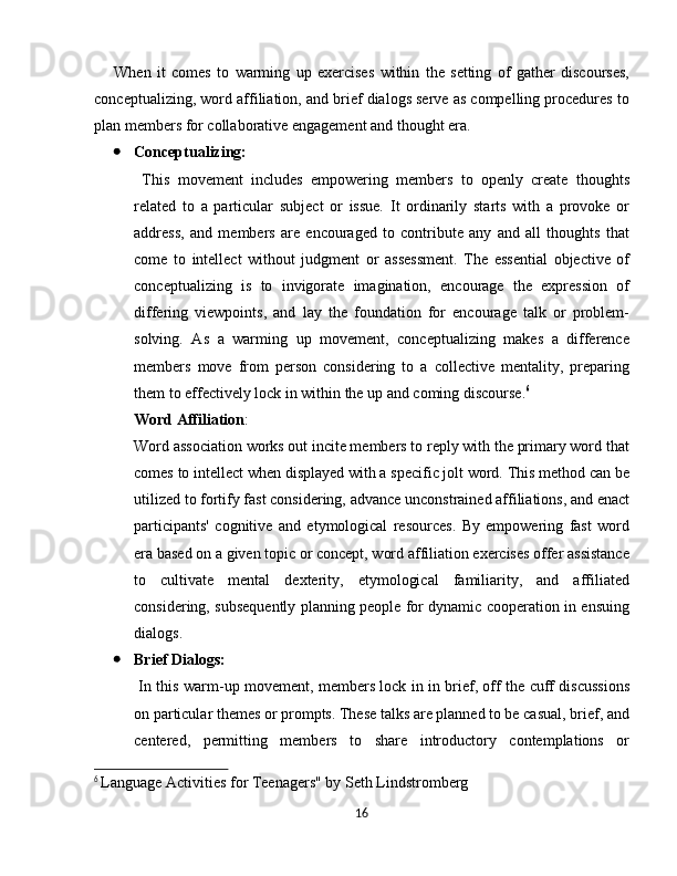 When   it   comes   to   warming   up   exercises   within   the   setting   of   gather   discourses,
conceptualizing, word affiliation, and brief dialogs serve as compelling procedures to
plan members for collaborative engagement and thought era.
 Conceptualizing:
  This   movement   includes   empowering   members   to   openly   create   thoughts
related   to   a   particular   subject   or   issue.   It   ordinarily   starts   with   a   provoke   or
address,   and   members   are   encouraged   to   contribute   any   and   all   thoughts   that
come   to   intellect   without   judgment   or   assessment.   The   essential   objective   of
conceptualizing   is   to   invigorate   imagination,   encourage   the   expression   of
differing   viewpoints,   and   lay   the   foundation   for   encourage   talk   or   problem-
solving.   As   a   warming   up   movement,   conceptualizing   makes   a   difference
members   move   from   person   considering   to   a   collective   mentality,   preparing
them to effectively lock in within the up and coming discourse. 6
Word Affiliation : 
Word association works out incite members to reply with the primary word that
comes to intellect when displayed with a specific jolt word. This method can be
utilized to fortify fast considering, advance unconstrained affiliations, and enact
participants'   cognitive   and   etymological   resources.   By   empowering   fast   word
era based on a given topic or concept, word affiliation exercises offer assistance
to   cultivate   mental   dexterity,   etymological   familiarity,   and   affiliated
considering, subsequently planning people for dynamic cooperation in ensuing
dialogs.
 Brief Dialogs:
  In this warm-up movement, members lock in in brief, off the cuff discussions
on particular themes or prompts. These talks are planned to be casual, brief, and
centered,   permitting   members   to   share   introductory   contemplations   or
6
  Language Activities for Teenagers" by Seth Lindstromberg
16 