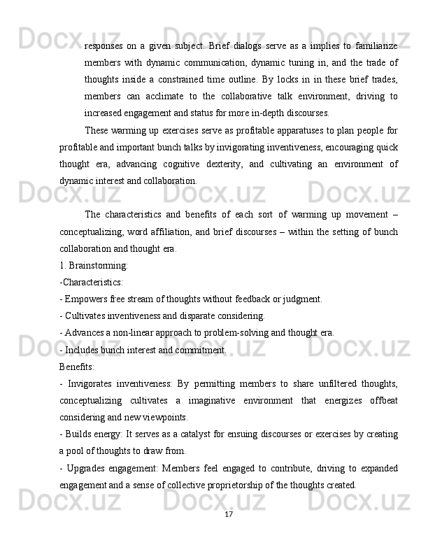 responses   on   a   given   subject.   Brief   dialogs   serve   as   a   implies   to   familiarize
members   with   dynamic   communication,   dynamic   tuning   in,   and   the   trade   of
thoughts   inside   a   constrained   time   outline.   By   locks   in   in   these   brief   trades,
members   can   acclimate   to   the   collaborative   talk   environment,   driving   to
increased engagement and status for more in-depth discourses.
These warming up exercises serve as profitable apparatuses to plan people for
profitable and important bunch talks by invigorating inventiveness, encouraging quick
thought   era,   advancing   cognitive   dexterity,   and   cultivating   an   environment   of
dynamic interest and collaboration.
The   characteristics   and   benefits   of   each   sort   of   warming   up   movement   –
conceptualizing,   word   affiliation,   and   brief   discourses   –   within   the   setting   of   bunch
collaboration and thought era.
1. Brainstorming:
-Characteristics:
- Empowers free stream of thoughts without feedback or judgment.
- Cultivates inventiveness and disparate considering.
- Advances a non-linear approach to problem-solving and thought era.
- Includes bunch interest and commitment.
Benefits:
-   Invigorates   inventiveness:   By   permitting   members   to   share   unfiltered   thoughts,
conceptualizing   cultivates   a   imaginative   environment   that   energizes   offbeat
considering and new viewpoints.
- Builds energy: It serves as a catalyst for ensuing discourses or exercises by creating
a pool of thoughts to draw from.
-   Upgrades   engagement:   Members   feel   engaged   to   contribute,   driving   to   expanded
engagement and a sense of collective proprietorship of the thoughts created.
17 