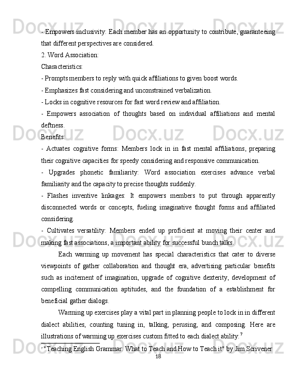 - Empowers inclusivity: Each member has an opportunity to contribute, guaranteeing
that different perspectives are considered.
2. Word Association:
Characteristics:
- Prompts members to reply with quick affiliations to given boost words.
- Emphasizes fast considering and unconstrained verbalization.
- Locks in cognitive resources for fast word review and affiliation.
-   Empowers   association   of   thoughts   based   on   individual   affiliations   and   mental
deftness.
Benefits:
-   Actuates   cognitive   forms:   Members   lock   in   in   fast   mental   affiliations,   preparing
their cognitive capacities for speedy considering and responsive communication.
-   Upgrades   phonetic   familiarity:   Word   association   exercises   advance   verbal
familiarity and the capacity to precise thoughts suddenly.
-   Flashes   inventive   linkages:   It   empowers   members   to   put   through   apparently
disconnected   words   or   concepts,   fueling   imaginative   thought   forms   and   affiliated
considering.
-   Cultivates   versatility:   Members   ended   up   proficient   at   moving   their   center   and
making fast associations, a important ability for successful bunch talks.
Each   warming   up   movement   has   special   characteristics   that   cater   to   diverse
viewpoints   of   gather   collaboration   and   thought   era,   advertising   particular   benefits
such   as   incitement   of   imagination,   upgrade   of   cognitive   dexterity,   development   of
compelling   communication   aptitudes,   and   the   foundation   of   a   establishment   for
beneficial gather dialogs. 
Warming up exercises play a vital part in planning people to lock in in different
dialect   abilities,   counting   tuning   in,   talking,   perusing,   and   composing.   Here   are
illustrations of warming up exercises custom fitted to each dialect ability: 7
7
  "Teaching English Grammar: What to Teach and How to Teach it" by Jim Scrivener
18