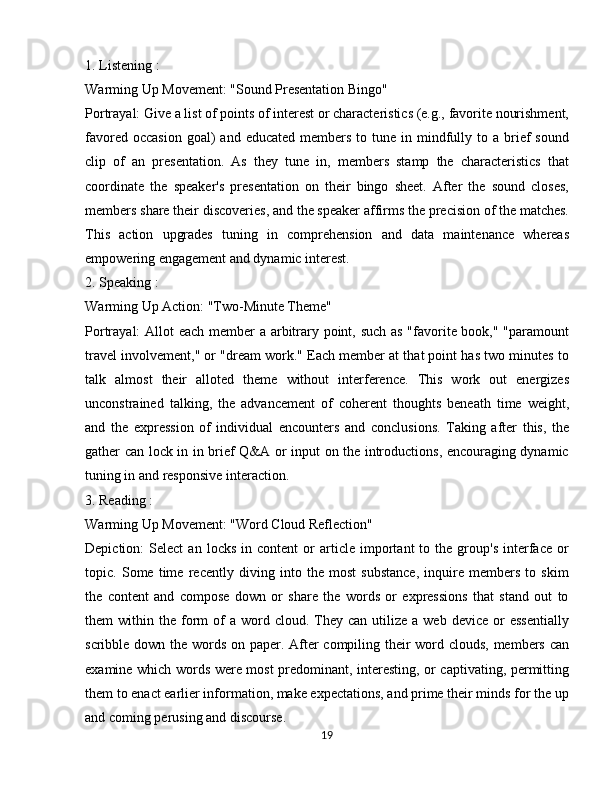 1. Listening :
Warming Up Movement: "Sound Presentation Bingo"
Portrayal: Give a list of points of interest or characteristics (e.g., favorite nourishment,
favored  occasion  goal)  and  educated  members  to tune  in mindfully to a  brief   sound
clip   of   an   presentation.   As   they   tune   in,   members   stamp   the   characteristics   that
coordinate   the   speaker's   presentation   on   their   bingo   sheet.   After   the   sound   closes,
members share their discoveries, and the speaker affirms the precision of the matches.
This   action   upgrades   tuning   in   comprehension   and   data   maintenance   whereas
empowering engagement and dynamic interest.
2. Speaking :
Warming Up Action: "Two-Minute Theme"
Portrayal: Allot each member a arbitrary point, such as "favorite book," "paramount
travel involvement," or "dream work." Each member at that point has two minutes to
talk   almost   their   alloted   theme   without   interference.   This   work   out   energizes
unconstrained   talking,   the   advancement   of   coherent   thoughts   beneath   time   weight,
and   the   expression   of   individual   encounters   and   conclusions.   Taking   after   this,   the
gather can lock in in brief Q&A or input on the introductions, encouraging dynamic
tuning in and responsive interaction.
3. Reading :
Warming Up Movement: "Word Cloud Reflection"
Depiction:   Select   an   locks   in  content   or   article  important   to   the  group's   interface   or
topic.   Some   time   recently   diving   into   the   most   substance,   inquire   members   to   skim
the   content   and   compose   down   or   share   the   words   or   expressions   that   stand   out   to
them   within  the  form   of  a   word  cloud.  They  can  utilize  a  web   device  or   essentially
scribble down the words on paper. After compiling their  word clouds, members can
examine which words were most predominant, interesting, or captivating, permitting
them to enact earlier information, make expectations, and prime their minds for the up
and coming perusing and discourse.
19 