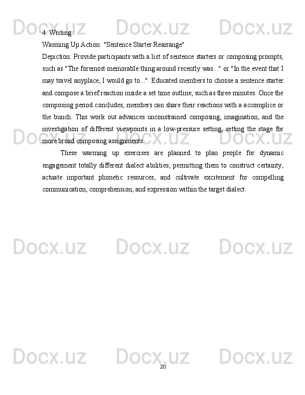 4. Writing :
Warming Up Action: "Sentence Starter Rearrange"
Depiction: Provide participants with a list of sentence starters or composing prompts,
such as "The foremost memorable thing around recently was..." or "In the event that I
may travel anyplace, I would go to...". Educated members to choose a sentence starter
and compose a brief reaction inside a set time outline, such as three minutes. Once the
composing period concludes, members can share their reactions with a accomplice or
the   bunch.   This   work   out   advances   unconstrained   composing,   imagination,   and   the
investigation   of   different   viewpoints   in   a   low-pressure   setting,   setting   the   stage   for
more broad composing assignments.
These   warming   up   exercises   are   planned   to   plan   people   for   dynamic
engagement   totally   different   dialect   abilities,   permitting   them   to   construct   certainty,
actuate   important   phonetic   resources,   and   cultivate   excitement   for   compelling
communication, comprehension, and expression within the target dialect.
20 