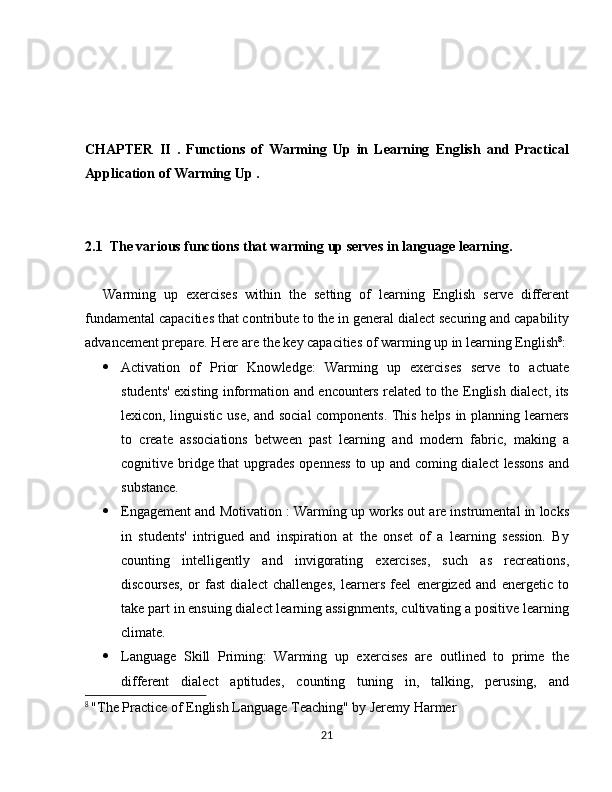 CHAPTER   II   .   Functions   of   Warming   Up   in   Learning   English   and   Practical
Application of Warming Up .
2.1  The various functions that warming up serves in language learning.  
Warming   up   exercises   within   the   setting   of   learning   English   serve   different
fundamental capacities that contribute to the in general dialect securing and capability
advancement prepare. Here are the key capacities of warming up in learning English 8
:
 Activation   of   Prior   Knowledge:   Warming   up   exercises   serve   to   actuate
students' existing information and encounters related to the English dialect, its
lexicon, linguistic use, and social components. This helps in planning learners
to   create   associations   between   past   learning   and   modern   fabric,   making   a
cognitive bridge that  upgrades openness to up and coming dialect lessons and
substance.
 Engagement and Motivation : Warming up works out are instrumental in locks
in   students'   intrigued   and   inspiration   at   the   onset   of   a   learning   session.   By
counting   intelligently   and   invigorating   exercises,   such   as   recreations,
discourses,   or   fast   dialect   challenges,   learners   feel   energized   and   energetic   to
take part in ensuing dialect learning assignments, cultivating a positive learning
climate.
 Language   Skill   Priming:   Warming   up   exercises   are   outlined   to   prime   the
different   dialect   aptitudes,   counting   tuning   in,   talking,   perusing,   and
8
  "The Practice of English Language Teaching" by Jeremy Harmer
21 