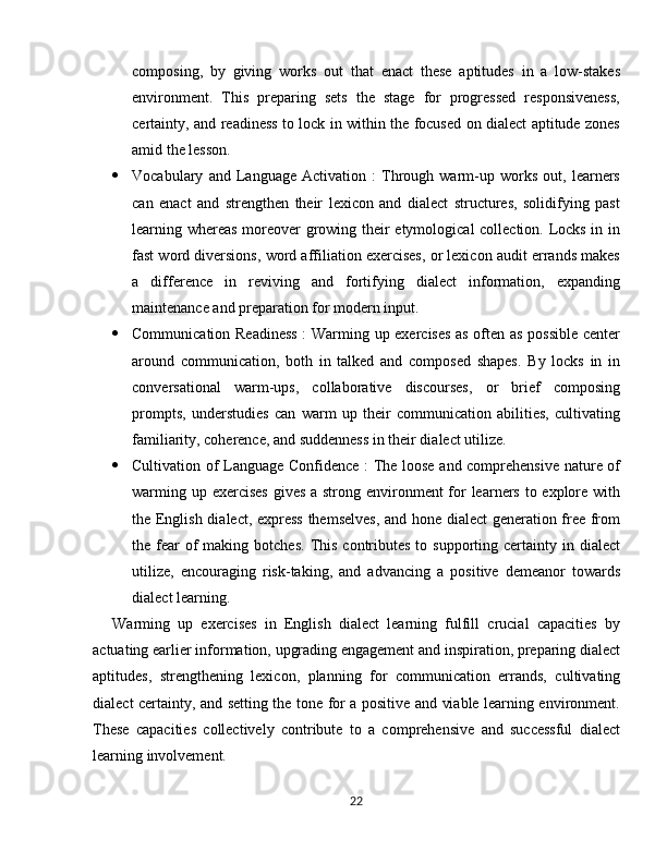composing,   by   giving   works   out   that   enact   these   aptitudes   in   a   low-stakes
environment.   This   preparing   sets   the   stage   for   progressed   responsiveness,
certainty, and readiness to lock in within the focused on dialect aptitude zones
amid the lesson.
 Vocabulary   and   Language   Activation   :   Through   warm-up   works   out,   learners
can   enact   and   strengthen   their   lexicon   and   dialect   structures,   solidifying   past
learning whereas moreover growing their etymological collection. Locks in in
fast word diversions, word affiliation exercises, or lexicon audit errands makes
a   difference   in   reviving   and   fortifying   dialect   information,   expanding
maintenance and preparation for modern input.
 Communication Readiness  : Warming up exercises as often as possible center
around   communication,   both   in   talked   and   composed   shapes.   By   locks   in   in
conversational   warm-ups,   collaborative   discourses,   or   brief   composing
prompts,   understudies   can   warm   up   their   communication   abilities,   cultivating
familiarity, coherence, and suddenness in their dialect utilize.
 Cultivation of Language Confidence : The loose and comprehensive nature of
warming up exercises  gives a strong environment  for learners to explore with
the English dialect, express themselves, and hone dialect  generation free from
the fear  of  making  botches.  This  contributes  to  supporting certainty in  dialect
utilize,   encouraging   risk-taking,   and   advancing   a   positive   demeanor   towards
dialect learning.
Warming   up   exercises   in   English   dialect   learning   fulfill   crucial   capacities   by
actuating earlier information, upgrading engagement and inspiration, preparing dialect
aptitudes,   strengthening   lexicon,   planning   for   communication   errands,   cultivating
dialect certainty, and setting the tone for a positive and viable learning environment.
These   capacities   collectively   contribute   to   a   comprehensive   and   successful   dialect
learning involvement.
22