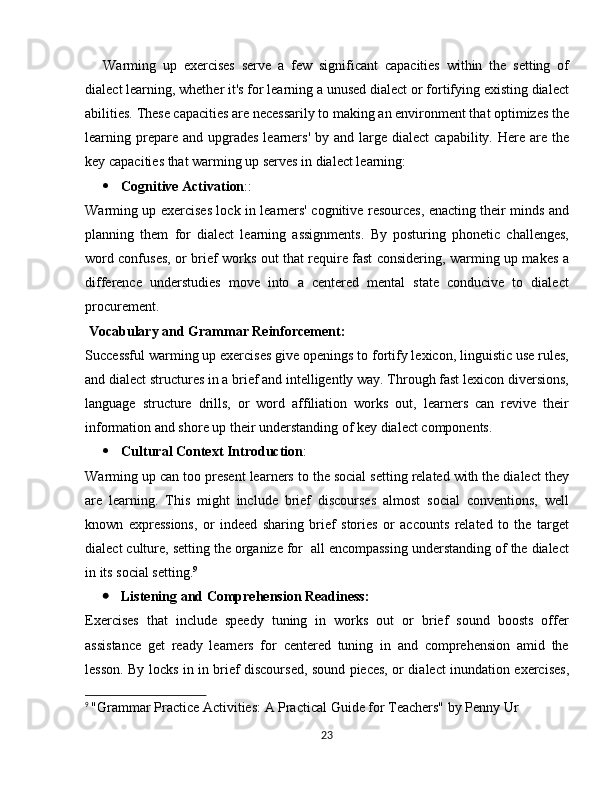 Warming   up   exercises   serve   a   few   significant   capacities   within   the   setting   of
dialect learning, whether it's for learning a unused dialect or fortifying existing dialect
abilities. These capacities are necessarily to making an environment that optimizes the
learning prepare and  upgrades   learners'   by and  large  dialect   capability.  Here  are the
key capacities that warming up serves in dialect learning:
 Cognitive Activation ::
Warming up exercises lock in learners' cognitive resources, enacting their minds and
planning   them   for   dialect   learning   assignments.   By   posturing   phonetic   challenges,
word confuses, or brief works out that require fast considering, warming up makes a
difference   understudies   move   into   a   centered   mental   state   conducive   to   dialect
procurement.
  Vocabulary and Grammar Reinforcement:
Successful warming up exercises give openings to fortify lexicon, linguistic use rules,
and dialect structures in a brief and intelligently way. Through fast lexicon diversions,
language   structure   drills,   or   word   affiliation   works   out,   learners   can   revive   their
information and shore up their understanding of key dialect components.
 Cultural Context Introduction :
Warming up can too present learners to the social setting related with the dialect they
are   learning.   This   might   include   brief   discourses   almost   social   conventions,   well
known   expressions,   or   indeed   sharing   brief   stories   or   accounts   related   to   the   target
dialect culture, setting the organize for  all encompassing understanding of the dialect
in its social setting. 9
 Listening and Comprehension Readiness:
Exercises   that   include   speedy   tuning   in   works   out   or   brief   sound   boosts   offer
assistance   get   ready   learners   for   centered   tuning   in   and   comprehension   amid   the
lesson. By locks in in brief discoursed, sound pieces, or dialect inundation exercises,
9
  "Grammar Practice Activities: A Practical Guide for Teachers" by Penny Ur
23 