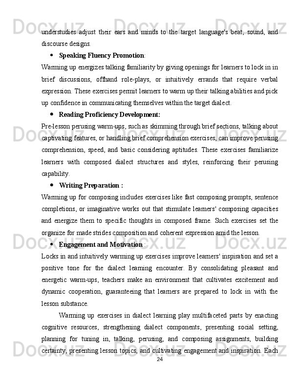 understudies   adjust   their   ears   and   minds   to   the   target   language's   beat,   sound,   and
discourse designs.
 Speaking Fluency Promotion :
Warming up energizes talking familiarity by giving openings for learners to lock in in
brief   discussions,   offhand   role-plays,   or   intuitively   errands   that   require   verbal
expression. These exercises permit learners to warm up their talking abilities and pick
up confidence in communicating themselves within the target dialect.
 Reading Proficiency Development:
Pre-lesson perusing warm-ups, such as skimming through brief sections, talking about
captivating features, or handling brief comprehension exercises, can improve perusing
comprehension,   speed,   and   basic   considering   aptitudes.   These   exercises   familiarize
learners   with   composed   dialect   structures   and   styles,   reinforcing   their   perusing
capability.
 Writing Preparation :
Warming up for composing includes exercises like fast composing prompts, sentence
completions,   or   imaginative   works   out   that   stimulate   learners'   composing   capacities
and   energize   them   to   specific   thoughts   in   composed   frame.   Such   exercises   set   the
organize for made strides composition and coherent expression amid the lesson.
 Engagement and Motivation  :
Locks in and intuitively warming up exercises improve learners' inspiration and set a
positive   tone   for   the   dialect   learning   encounter.   By   consolidating   pleasant   and
energetic   warm-ups,   teachers   make   an   environment   that   cultivates   excitement   and
dynamic   cooperation,   guaranteeing   that   learners   are   prepared   to   lock   in   with   the
lesson substance.
Warming   up   exercises   in   dialect   learning   play   multifaceted   parts   by   enacting
cognitive   resources,   strengthening   dialect   components,   presenting   social   setting,
planning   for   tuning   in,   talking,   perusing,   and   composing   assignments,   building
certainty, presenting lesson topics, and cultivating engagement and inspiration. Each
24 